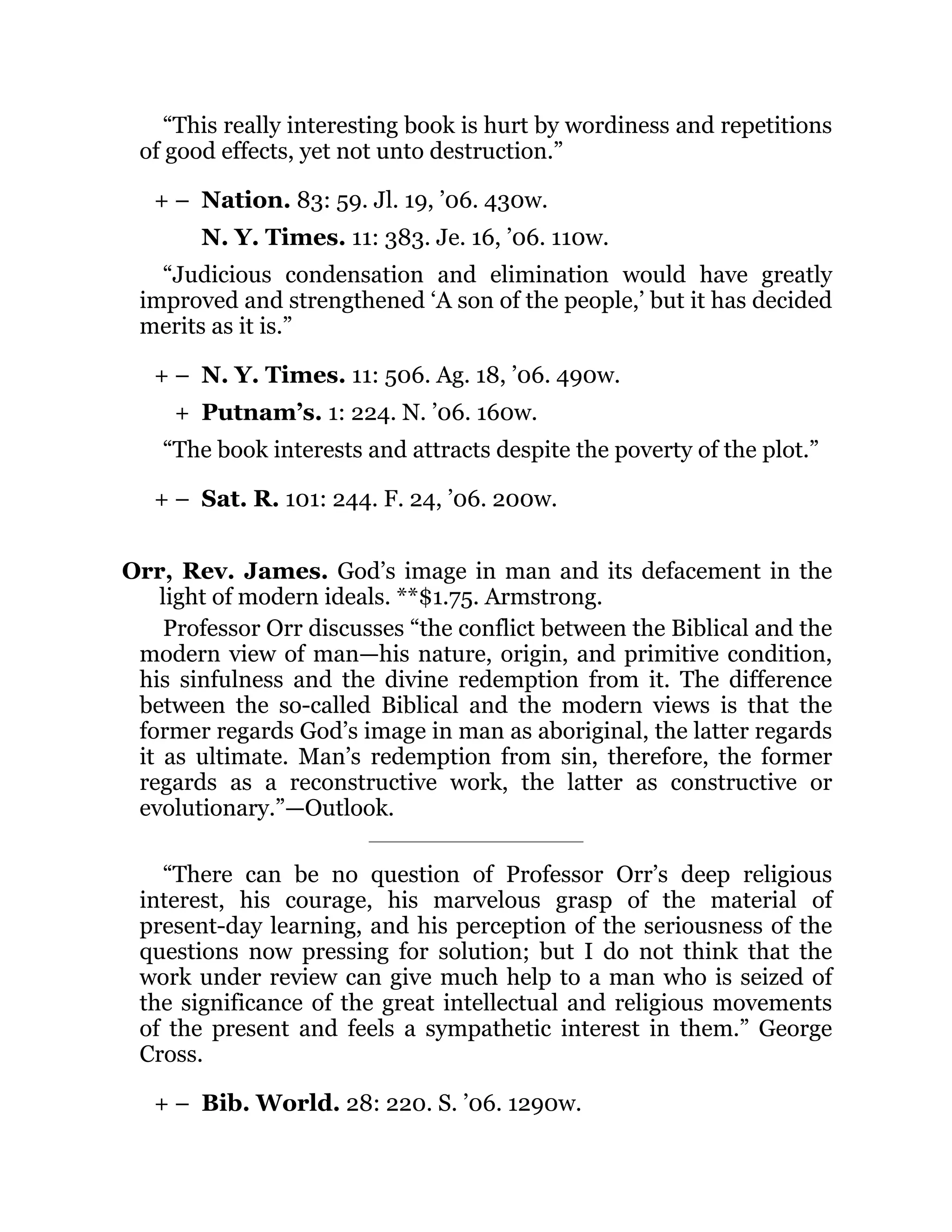 + –
+ –
+
+ –
+ –
“This really interesting book is hurt by wordiness and repetitions
of good effects, yet not unto destruction.”
Nation. 83: 59. Jl. 19, ’06. 430w.
N. Y. Times. 11: 383. Je. 16, ’06. 110w.
“Judicious condensation and elimination would have greatly
improved and strengthened ‘A son of the people,’ but it has decided
merits as it is.”
N. Y. Times. 11: 506. Ag. 18, ’06. 490w.
Putnam’s. 1: 224. N. ’06. 160w.
“The book interests and attracts despite the poverty of the plot.”
Sat. R. 101: 244. F. 24, ’06. 200w.
Orr, Rev. James. God’s image in man and its defacement in the
light of modern ideals. **$1.75. Armstrong.
Professor Orr discusses “the conflict between the Biblical and the
modern view of man—his nature, origin, and primitive condition,
his sinfulness and the divine redemption from it. The difference
between the so-called Biblical and the modern views is that the
former regards God’s image in man as aboriginal, the latter regards
it as ultimate. Man’s redemption from sin, therefore, the former
regards as a reconstructive work, the latter as constructive or
evolutionary.”—Outlook.
“There can be no question of Professor Orr’s deep religious
interest, his courage, his marvelous grasp of the material of
present-day learning, and his perception of the seriousness of the
questions now pressing for solution; but I do not think that the
work under review can give much help to a man who is seized of
the significance of the great intellectual and religious movements
of the present and feels a sympathetic interest in them.” George
Cross.
Bib. World. 28: 220. S. ’06. 1290w.
 