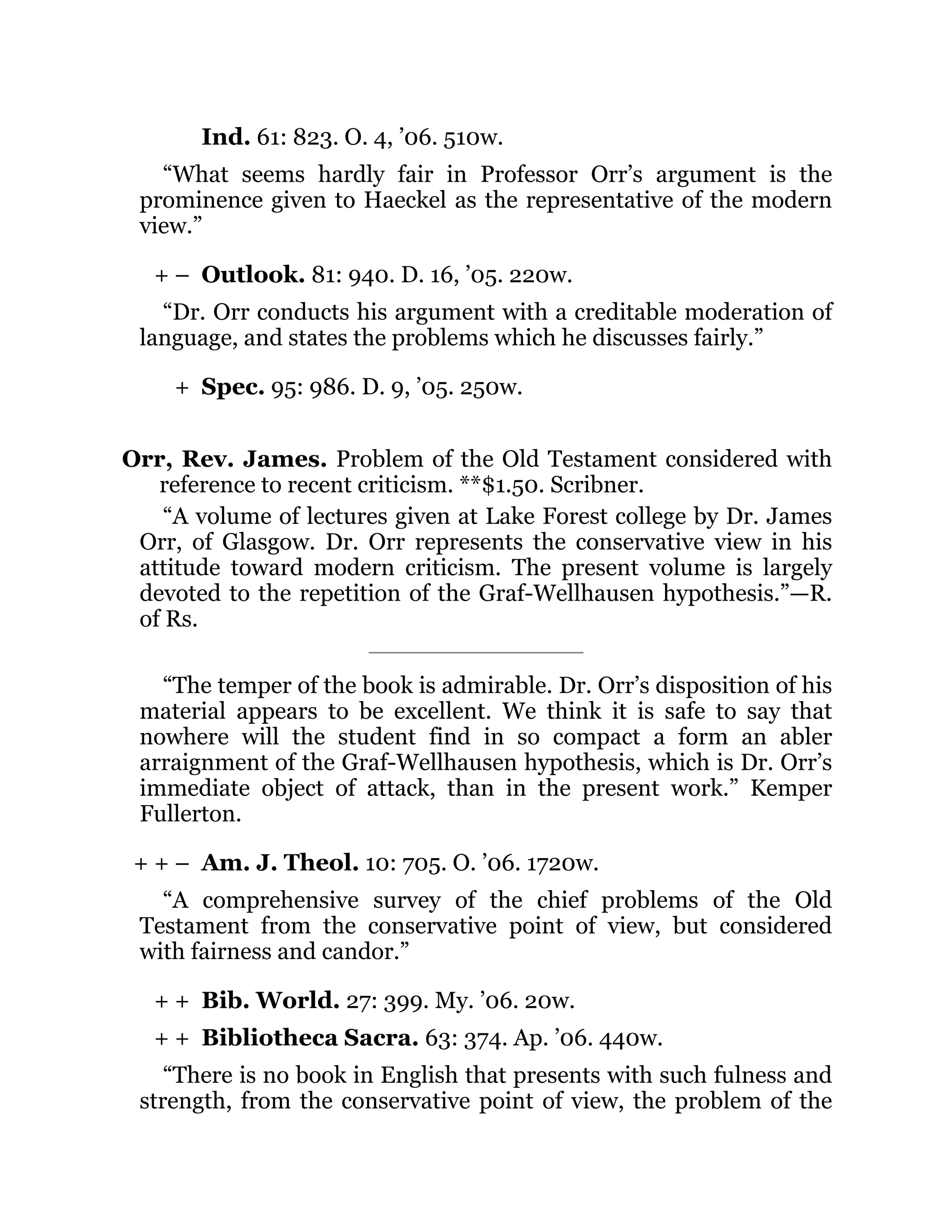 + –
+
+ + –
+ +
+ +
Ind. 61: 823. O. 4, ’06. 510w.
“What seems hardly fair in Professor Orr’s argument is the
prominence given to Haeckel as the representative of the modern
view.”
Outlook. 81: 940. D. 16, ’05. 220w.
“Dr. Orr conducts his argument with a creditable moderation of
language, and states the problems which he discusses fairly.”
Spec. 95: 986. D. 9, ’05. 250w.
Orr, Rev. James. Problem of the Old Testament considered with
reference to recent criticism. **$1.50. Scribner.
“A volume of lectures given at Lake Forest college by Dr. James
Orr, of Glasgow. Dr. Orr represents the conservative view in his
attitude toward modern criticism. The present volume is largely
devoted to the repetition of the Graf-Wellhausen hypothesis.”—R.
of Rs.
“The temper of the book is admirable. Dr. Orr’s disposition of his
material appears to be excellent. We think it is safe to say that
nowhere will the student find in so compact a form an abler
arraignment of the Graf-Wellhausen hypothesis, which is Dr. Orr’s
immediate object of attack, than in the present work.” Kemper
Fullerton.
Am. J. Theol. 10: 705. O. ’06. 1720w.
“A comprehensive survey of the chief problems of the Old
Testament from the conservative point of view, but considered
with fairness and candor.”
Bib. World. 27: 399. My. ’06. 20w.
Bibliotheca Sacra. 63: 374. Ap. ’06. 440w.
“There is no book in English that presents with such fulness and
strength, from the conservative point of view, the problem of the
 