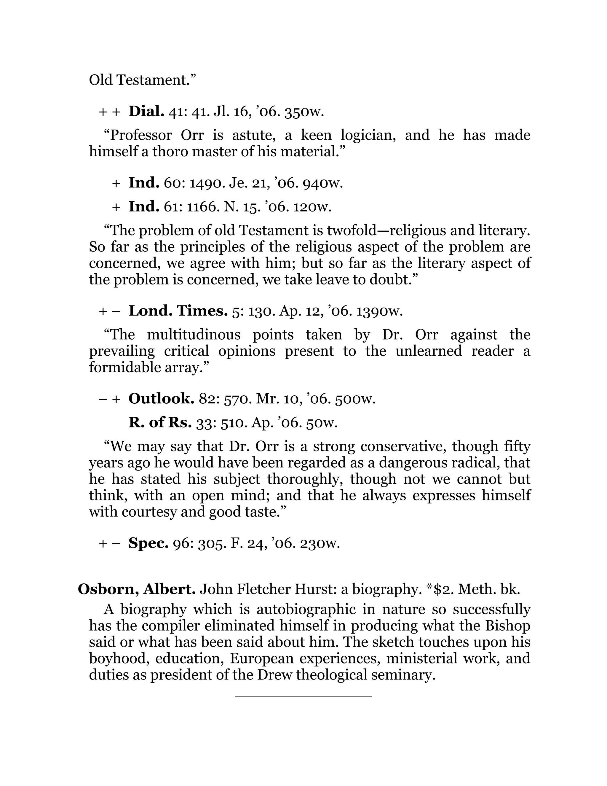 + +
+
+
+ –
– +
+ –
Old Testament.”
Dial. 41: 41. Jl. 16, ’06. 350w.
“Professor Orr is astute, a keen logician, and he has made
himself a thoro master of his material.”
Ind. 60: 1490. Je. 21, ’06. 940w.
Ind. 61: 1166. N. 15. ’06. 120w.
“The problem of old Testament is twofold—religious and literary.
So far as the principles of the religious aspect of the problem are
concerned, we agree with him; but so far as the literary aspect of
the problem is concerned, we take leave to doubt.”
Lond. Times. 5: 130. Ap. 12, ’06. 1390w.
“The multitudinous points taken by Dr. Orr against the
prevailing critical opinions present to the unlearned reader a
formidable array.”
Outlook. 82: 570. Mr. 10, ’06. 500w.
R. of Rs. 33: 510. Ap. ’06. 50w.
“We may say that Dr. Orr is a strong conservative, though fifty
years ago he would have been regarded as a dangerous radical, that
he has stated his subject thoroughly, though not we cannot but
think, with an open mind; and that he always expresses himself
with courtesy and good taste.”
Spec. 96: 305. F. 24, ’06. 230w.
Osborn, Albert. John Fletcher Hurst: a biography. *$2. Meth. bk.
A biography which is autobiographic in nature so successfully
has the compiler eliminated himself in producing what the Bishop
said or what has been said about him. The sketch touches upon his
boyhood, education, European experiences, ministerial work, and
duties as president of the Drew theological seminary.
 