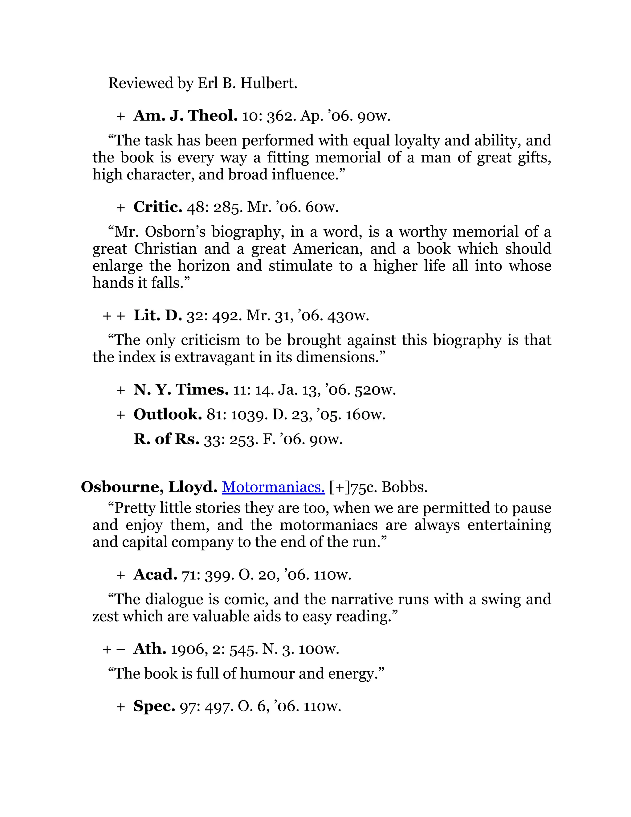 +
+
+ +
+
+
+
+ –
+
Reviewed by Erl B. Hulbert.
Am. J. Theol. 10: 362. Ap. ’06. 90w.
“The task has been performed with equal loyalty and ability, and
the book is every way a fitting memorial of a man of great gifts,
high character, and broad influence.”
Critic. 48: 285. Mr. ’06. 60w.
“Mr. Osborn’s biography, in a word, is a worthy memorial of a
great Christian and a great American, and a book which should
enlarge the horizon and stimulate to a higher life all into whose
hands it falls.”
Lit. D. 32: 492. Mr. 31, ’06. 430w.
“The only criticism to be brought against this biography is that
the index is extravagant in its dimensions.”
N. Y. Times. 11: 14. Ja. 13, ’06. 520w.
Outlook. 81: 1039. D. 23, ’05. 160w.
R. of Rs. 33: 253. F. ’06. 90w.
Osbourne, Lloyd. Motormaniacs. [+]75c. Bobbs.
“Pretty little stories they are too, when we are permitted to pause
and enjoy them, and the motormaniacs are always entertaining
and capital company to the end of the run.”
Acad. 71: 399. O. 20, ’06. 110w.
“The dialogue is comic, and the narrative runs with a swing and
zest which are valuable aids to easy reading.”
Ath. 1906, 2: 545. N. 3. 100w.
“The book is full of humour and energy.”
Spec. 97: 497. O. 6, ’06. 110w.
 