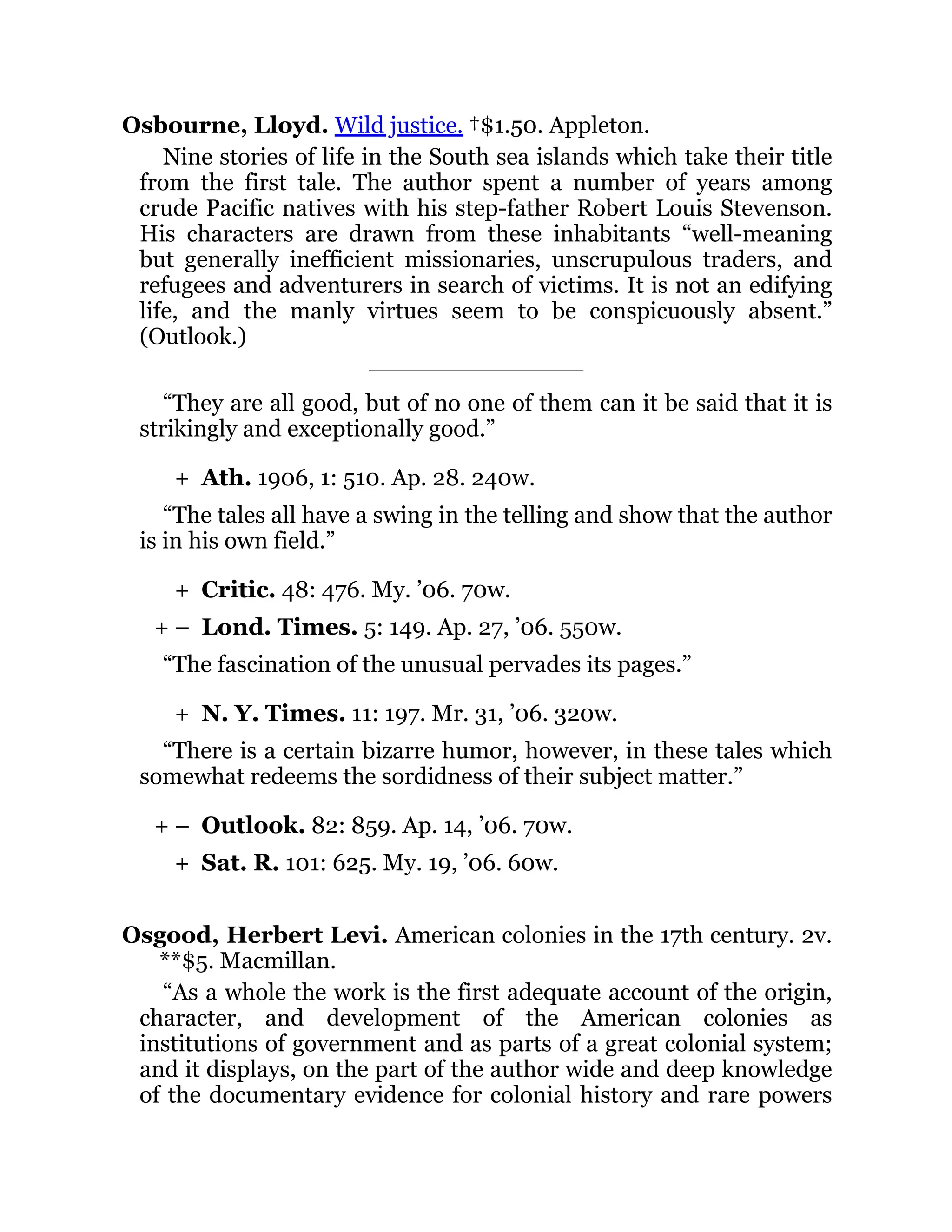 +
+
+ –
+
+ –
+
Osbourne, Lloyd. Wild justice. †$1.50. Appleton.
Nine stories of life in the South sea islands which take their title
from the first tale. The author spent a number of years among
crude Pacific natives with his step-father Robert Louis Stevenson.
His characters are drawn from these inhabitants “well-meaning
but generally inefficient missionaries, unscrupulous traders, and
refugees and adventurers in search of victims. It is not an edifying
life, and the manly virtues seem to be conspicuously absent.”
(Outlook.)
“They are all good, but of no one of them can it be said that it is
strikingly and exceptionally good.”
Ath. 1906, 1: 510. Ap. 28. 240w.
“The tales all have a swing in the telling and show that the author
is in his own field.”
Critic. 48: 476. My. ’06. 70w.
Lond. Times. 5: 149. Ap. 27, ’06. 550w.
“The fascination of the unusual pervades its pages.”
N. Y. Times. 11: 197. Mr. 31, ’06. 320w.
“There is a certain bizarre humor, however, in these tales which
somewhat redeems the sordidness of their subject matter.”
Outlook. 82: 859. Ap. 14, ’06. 70w.
Sat. R. 101: 625. My. 19, ’06. 60w.
Osgood, Herbert Levi. American colonies in the 17th century. 2v.
**$5. Macmillan.
“As a whole the work is the first adequate account of the origin,
character, and development of the American colonies as
institutions of government and as parts of a great colonial system;
and it displays, on the part of the author wide and deep knowledge
of the documentary evidence for colonial history and rare powers
 