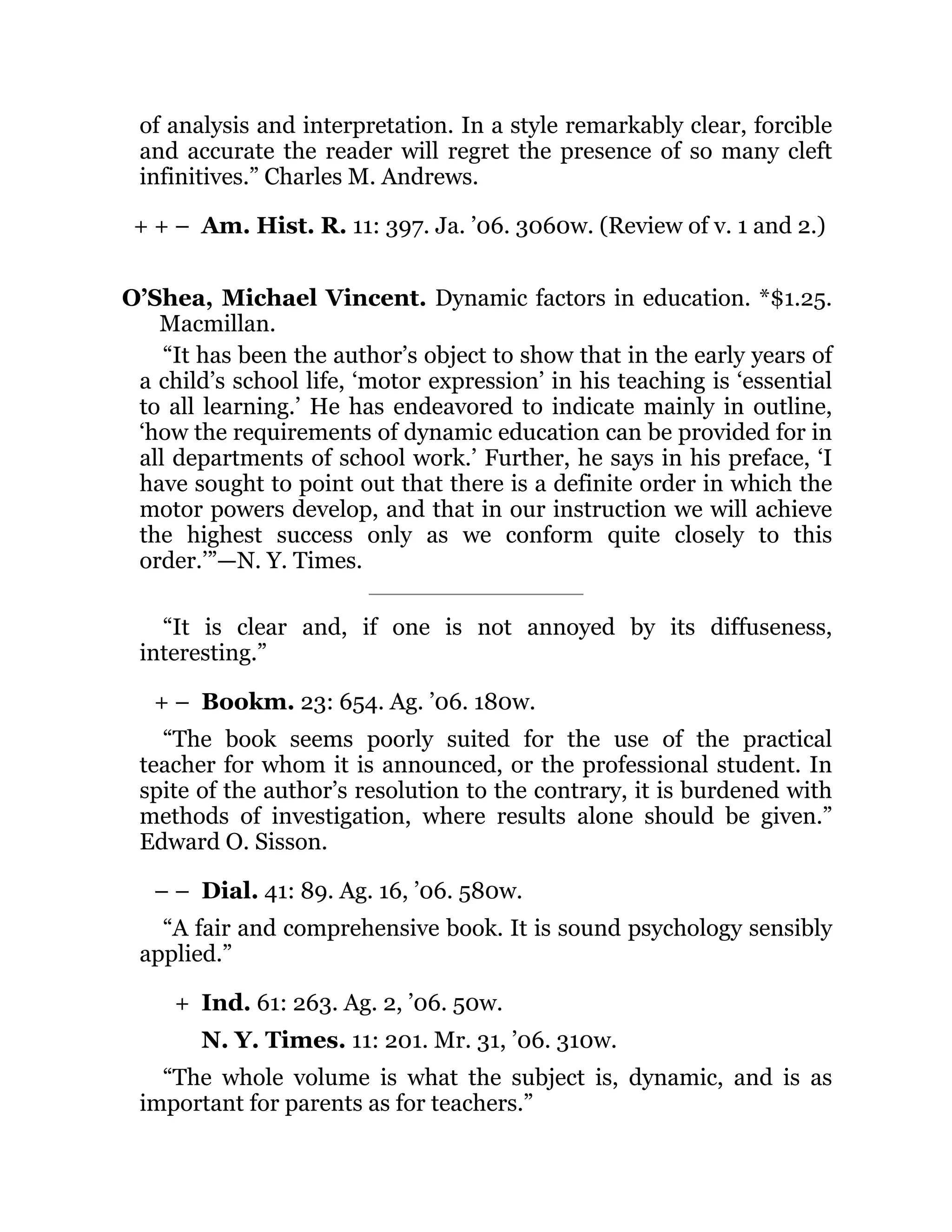 + + –
+ –
– –
+
of analysis and interpretation. In a style remarkably clear, forcible
and accurate the reader will regret the presence of so many cleft
infinitives.” Charles M. Andrews.
Am. Hist. R. 11: 397. Ja. ’06. 3060w. (Review of v. 1 and 2.)
O’Shea, Michael Vincent. Dynamic factors in education. *$1.25.
Macmillan.
“It has been the author’s object to show that in the early years of
a child’s school life, ‘motor expression’ in his teaching is ‘essential
to all learning.’ He has endeavored to indicate mainly in outline,
‘how the requirements of dynamic education can be provided for in
all departments of school work.’ Further, he says in his preface, ‘I
have sought to point out that there is a definite order in which the
motor powers develop, and that in our instruction we will achieve
the highest success only as we conform quite closely to this
order.’”—N. Y. Times.
“It is clear and, if one is not annoyed by its diffuseness,
interesting.”
Bookm. 23: 654. Ag. ’06. 180w.
“The book seems poorly suited for the use of the practical
teacher for whom it is announced, or the professional student. In
spite of the author’s resolution to the contrary, it is burdened with
methods of investigation, where results alone should be given.”
Edward O. Sisson.
Dial. 41: 89. Ag. 16, ’06. 580w.
“A fair and comprehensive book. It is sound psychology sensibly
applied.”
Ind. 61: 263. Ag. 2, ’06. 50w.
N. Y. Times. 11: 201. Mr. 31, ’06. 310w.
“The whole volume is what the subject is, dynamic, and is as
important for parents as for teachers.”
 