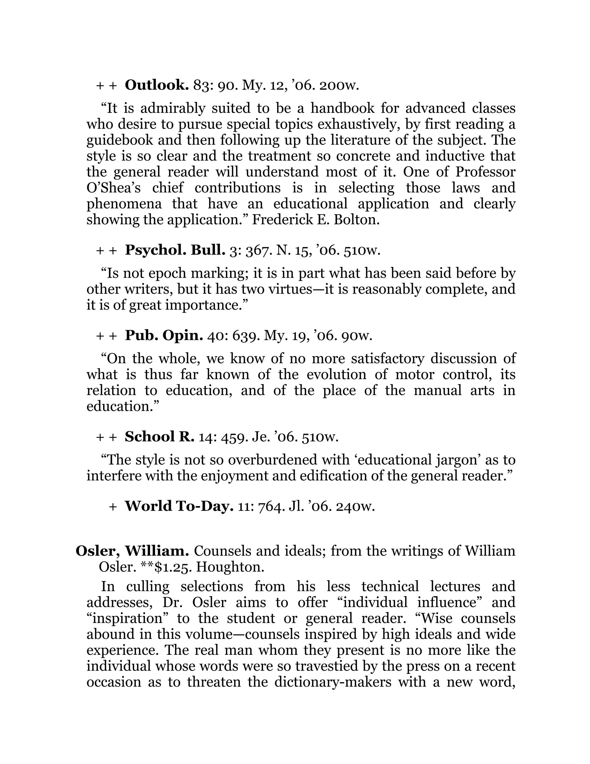 + +
+ +
+ +
+ +
+
Outlook. 83: 90. My. 12, ’06. 200w.
“It is admirably suited to be a handbook for advanced classes
who desire to pursue special topics exhaustively, by first reading a
guidebook and then following up the literature of the subject. The
style is so clear and the treatment so concrete and inductive that
the general reader will understand most of it. One of Professor
O’Shea’s chief contributions is in selecting those laws and
phenomena that have an educational application and clearly
showing the application.” Frederick E. Bolton.
Psychol. Bull. 3: 367. N. 15, ’06. 510w.
“Is not epoch marking; it is in part what has been said before by
other writers, but it has two virtues—it is reasonably complete, and
it is of great importance.”
Pub. Opin. 40: 639. My. 19, ’06. 90w.
“On the whole, we know of no more satisfactory discussion of
what is thus far known of the evolution of motor control, its
relation to education, and of the place of the manual arts in
education.”
School R. 14: 459. Je. ’06. 510w.
“The style is not so overburdened with ‘educational jargon’ as to
interfere with the enjoyment and edification of the general reader.”
World To-Day. 11: 764. Jl. ’06. 240w.
Osler, William. Counsels and ideals; from the writings of William
Osler. **$1.25. Houghton.
In culling selections from his less technical lectures and
addresses, Dr. Osler aims to offer “individual influence” and
“inspiration” to the student or general reader. “Wise counsels
abound in this volume—counsels inspired by high ideals and wide
experience. The real man whom they present is no more like the
individual whose words were so travestied by the press on a recent
occasion as to threaten the dictionary-makers with a new word,
 