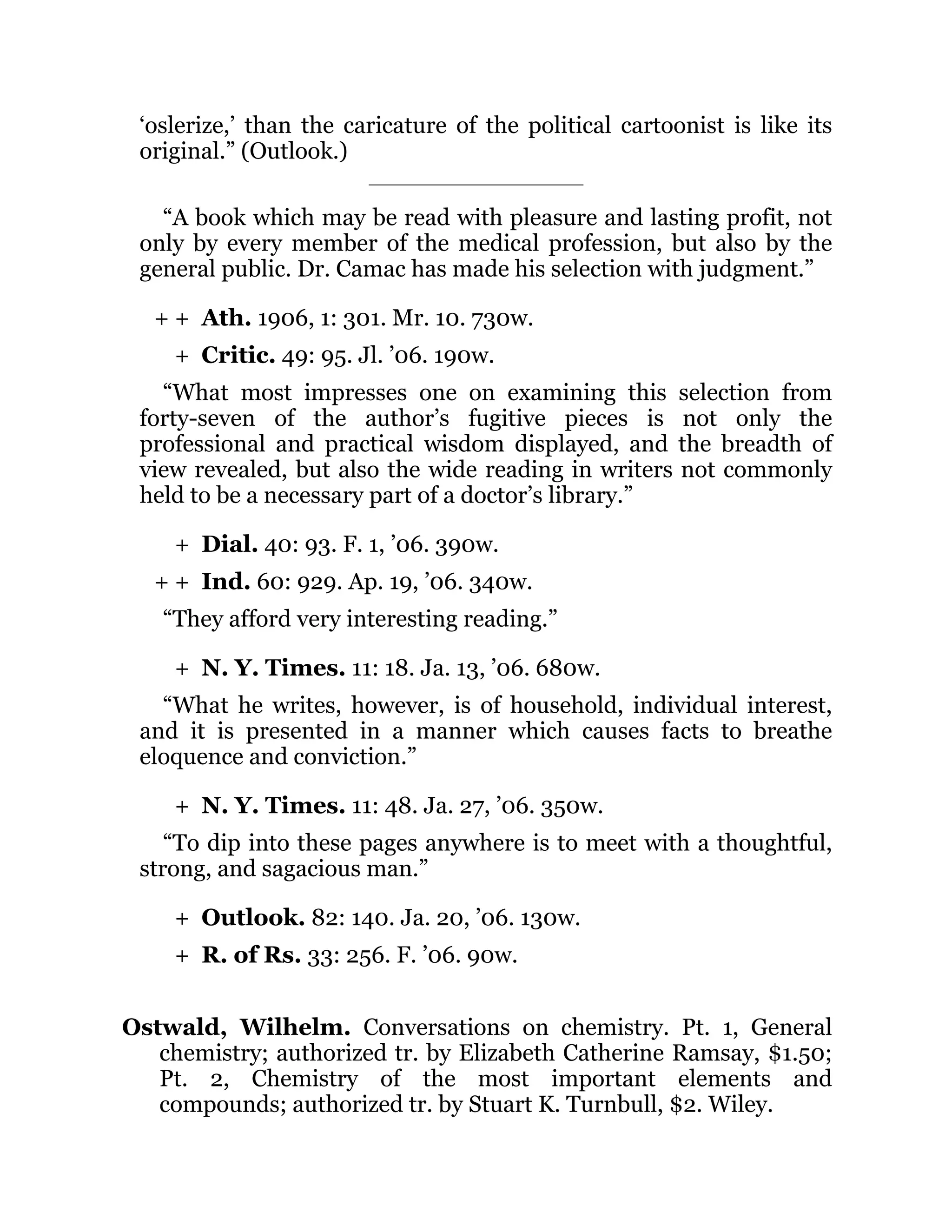 + +
+
+
+ +
+
+
+
+
‘oslerize,’ than the caricature of the political cartoonist is like its
original.” (Outlook.)
“A book which may be read with pleasure and lasting profit, not
only by every member of the medical profession, but also by the
general public. Dr. Camac has made his selection with judgment.”
Ath. 1906, 1: 301. Mr. 10. 730w.
Critic. 49: 95. Jl. ’06. 190w.
“What most impresses one on examining this selection from
forty-seven of the author’s fugitive pieces is not only the
professional and practical wisdom displayed, and the breadth of
view revealed, but also the wide reading in writers not commonly
held to be a necessary part of a doctor’s library.”
Dial. 40: 93. F. 1, ’06. 390w.
Ind. 60: 929. Ap. 19, ’06. 340w.
“They afford very interesting reading.”
N. Y. Times. 11: 18. Ja. 13, ’06. 680w.
“What he writes, however, is of household, individual interest,
and it is presented in a manner which causes facts to breathe
eloquence and conviction.”
N. Y. Times. 11: 48. Ja. 27, ’06. 350w.
“To dip into these pages anywhere is to meet with a thoughtful,
strong, and sagacious man.”
Outlook. 82: 140. Ja. 20, ’06. 130w.
R. of Rs. 33: 256. F. ’06. 90w.
Ostwald, Wilhelm. Conversations on chemistry. Pt. 1, General
chemistry; authorized tr. by Elizabeth Catherine Ramsay, $1.50;
Pt. 2, Chemistry of the most important elements and
compounds; authorized tr. by Stuart K. Turnbull, $2. Wiley.
 