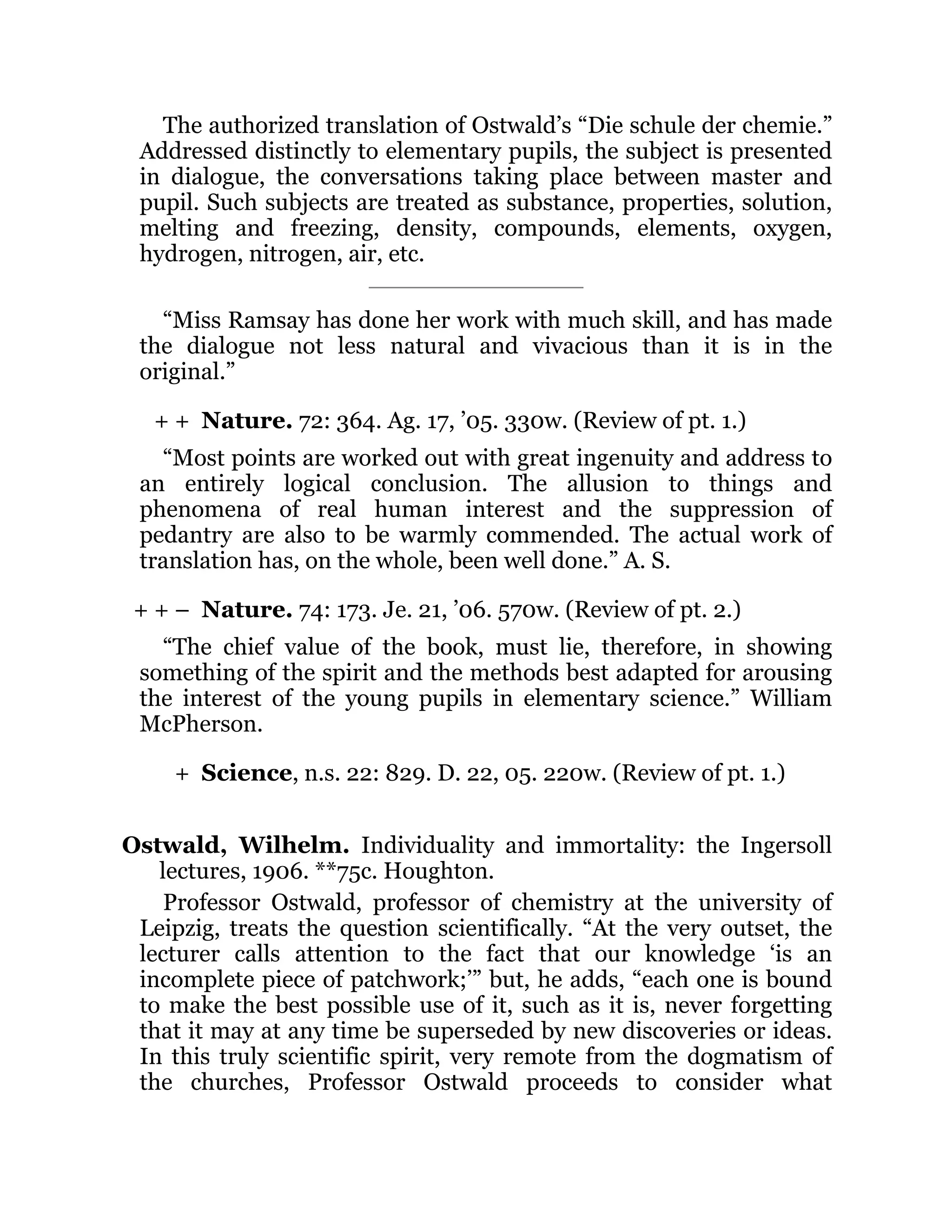 + +
+ + –
+
The authorized translation of Ostwald’s “Die schule der chemie.”
Addressed distinctly to elementary pupils, the subject is presented
in dialogue, the conversations taking place between master and
pupil. Such subjects are treated as substance, properties, solution,
melting and freezing, density, compounds, elements, oxygen,
hydrogen, nitrogen, air, etc.
“Miss Ramsay has done her work with much skill, and has made
the dialogue not less natural and vivacious than it is in the
original.”
Nature. 72: 364. Ag. 17, ’05. 330w. (Review of pt. 1.)
“Most points are worked out with great ingenuity and address to
an entirely logical conclusion. The allusion to things and
phenomena of real human interest and the suppression of
pedantry are also to be warmly commended. The actual work of
translation has, on the whole, been well done.” A. S.
Nature. 74: 173. Je. 21, ’06. 570w. (Review of pt. 2.)
“The chief value of the book, must lie, therefore, in showing
something of the spirit and the methods best adapted for arousing
the interest of the young pupils in elementary science.” William
McPherson.
Science, n.s. 22: 829. D. 22, 05. 220w. (Review of pt. 1.)
Ostwald, Wilhelm. Individuality and immortality: the Ingersoll
lectures, 1906. **75c. Houghton.
Professor Ostwald, professor of chemistry at the university of
Leipzig, treats the question scientifically. “At the very outset, the
lecturer calls attention to the fact that our knowledge ‘is an
incomplete piece of patchwork;’” but, he adds, “each one is bound
to make the best possible use of it, such as it is, never forgetting
that it may at any time be superseded by new discoveries or ideas.
In this truly scientific spirit, very remote from the dogmatism of
the churches, Professor Ostwald proceeds to consider what
 