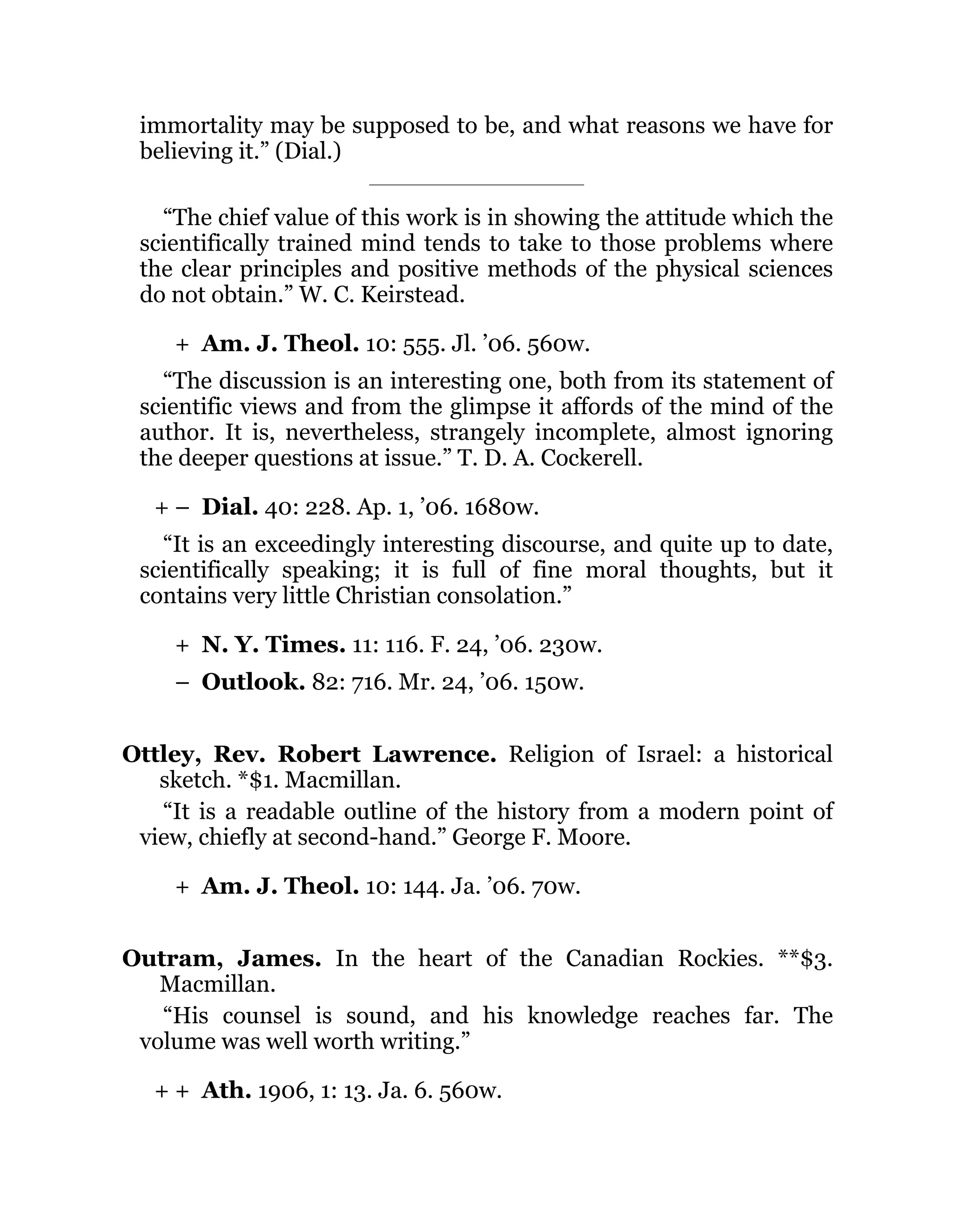 +
+ –
+
–
+
+ +
immortality may be supposed to be, and what reasons we have for
believing it.” (Dial.)
“The chief value of this work is in showing the attitude which the
scientifically trained mind tends to take to those problems where
the clear principles and positive methods of the physical sciences
do not obtain.” W. C. Keirstead.
Am. J. Theol. 10: 555. Jl. ’06. 560w.
“The discussion is an interesting one, both from its statement of
scientific views and from the glimpse it affords of the mind of the
author. It is, nevertheless, strangely incomplete, almost ignoring
the deeper questions at issue.” T. D. A. Cockerell.
Dial. 40: 228. Ap. 1, ’06. 1680w.
“It is an exceedingly interesting discourse, and quite up to date,
scientifically speaking; it is full of fine moral thoughts, but it
contains very little Christian consolation.”
N. Y. Times. 11: 116. F. 24, ’06. 230w.
Outlook. 82: 716. Mr. 24, ’06. 150w.
Ottley, Rev. Robert Lawrence. Religion of Israel: a historical
sketch. *$1. Macmillan.
“It is a readable outline of the history from a modern point of
view, chiefly at second-hand.” George F. Moore.
Am. J. Theol. 10: 144. Ja. ’06. 70w.
Outram, James. In the heart of the Canadian Rockies. **$3.
Macmillan.
“His counsel is sound, and his knowledge reaches far. The
volume was well worth writing.”
Ath. 1906, 1: 13. Ja. 6. 560w.
 