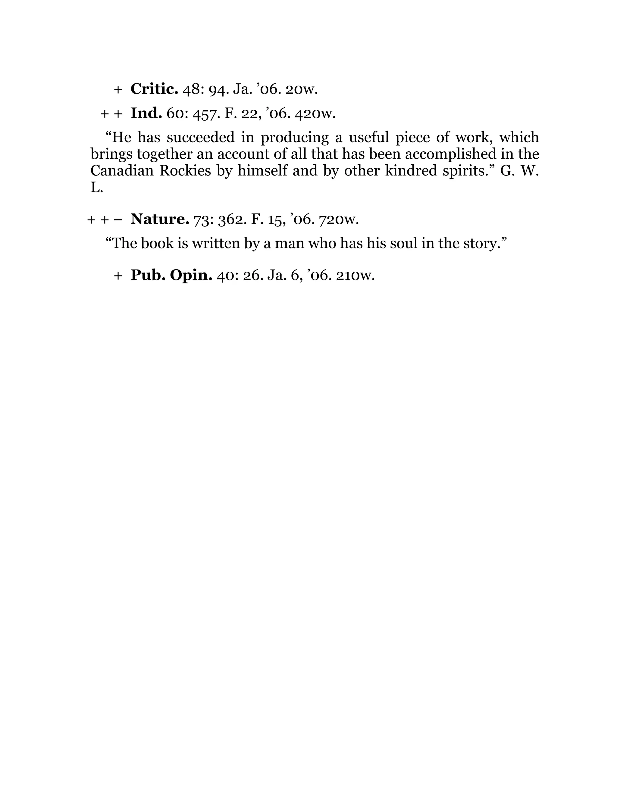 +
+ +
+ + –
+
Critic. 48: 94. Ja. ’06. 20w.
Ind. 60: 457. F. 22, ’06. 420w.
“He has succeeded in producing a useful piece of work, which
brings together an account of all that has been accomplished in the
Canadian Rockies by himself and by other kindred spirits.” G. W.
L.
Nature. 73: 362. F. 15, ’06. 720w.
“The book is written by a man who has his soul in the story.”
Pub. Opin. 40: 26. Ja. 6, ’06. 210w.
 