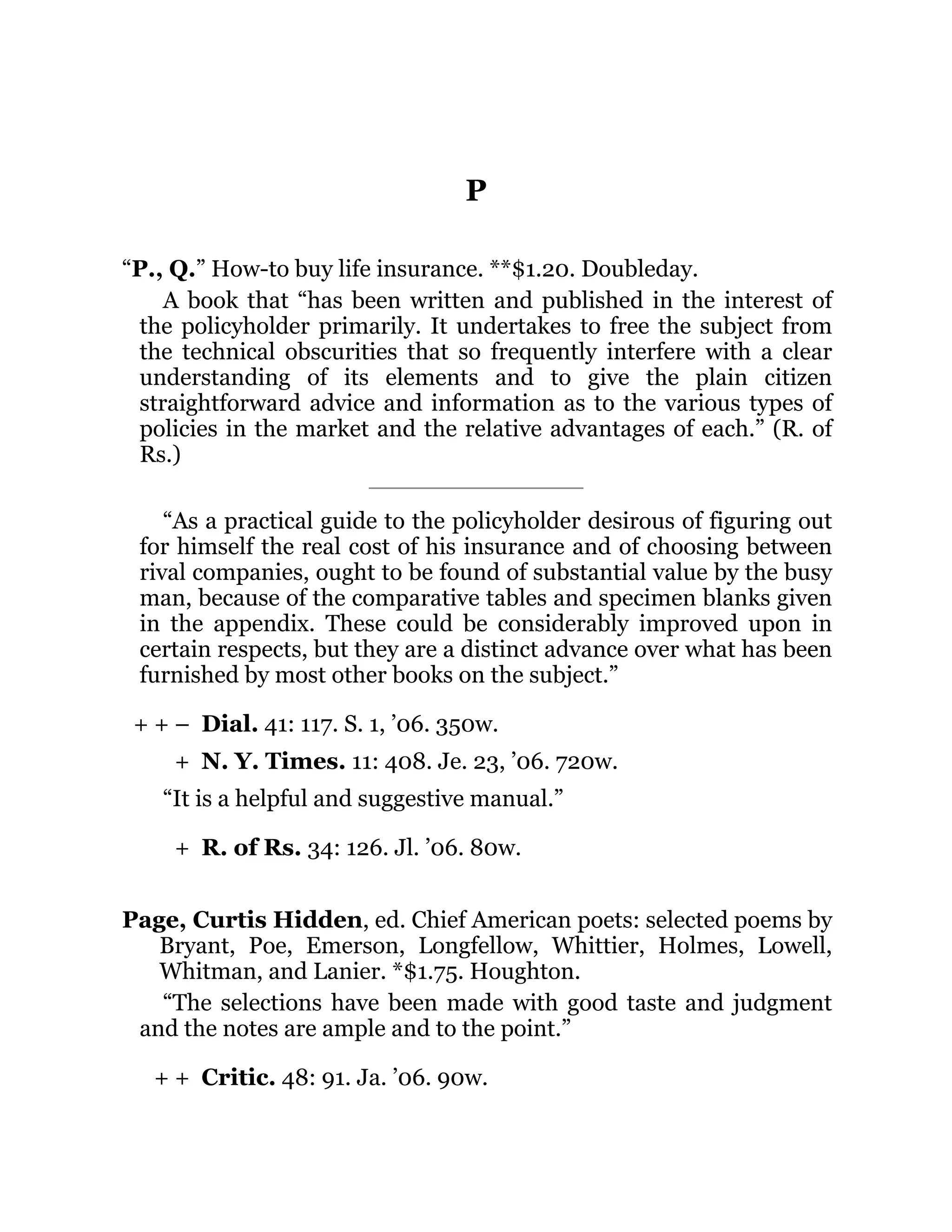 + + –
+
+
+ +
P
“P., Q.” How-to buy life insurance. **$1.20. Doubleday.
A book that “has been written and published in the interest of
the policyholder primarily. It undertakes to free the subject from
the technical obscurities that so frequently interfere with a clear
understanding of its elements and to give the plain citizen
straightforward advice and information as to the various types of
policies in the market and the relative advantages of each.” (R. of
Rs.)
“As a practical guide to the policyholder desirous of figuring out
for himself the real cost of his insurance and of choosing between
rival companies, ought to be found of substantial value by the busy
man, because of the comparative tables and specimen blanks given
in the appendix. These could be considerably improved upon in
certain respects, but they are a distinct advance over what has been
furnished by most other books on the subject.”
Dial. 41: 117. S. 1, ’06. 350w.
N. Y. Times. 11: 408. Je. 23, ’06. 720w.
“It is a helpful and suggestive manual.”
R. of Rs. 34: 126. Jl. ’06. 80w.
Page, Curtis Hidden, ed. Chief American poets: selected poems by
Bryant, Poe, Emerson, Longfellow, Whittier, Holmes, Lowell,
Whitman, and Lanier. *$1.75. Houghton.
“The selections have been made with good taste and judgment
and the notes are ample and to the point.”
Critic. 48: 91. Ja. ’06. 90w.
 