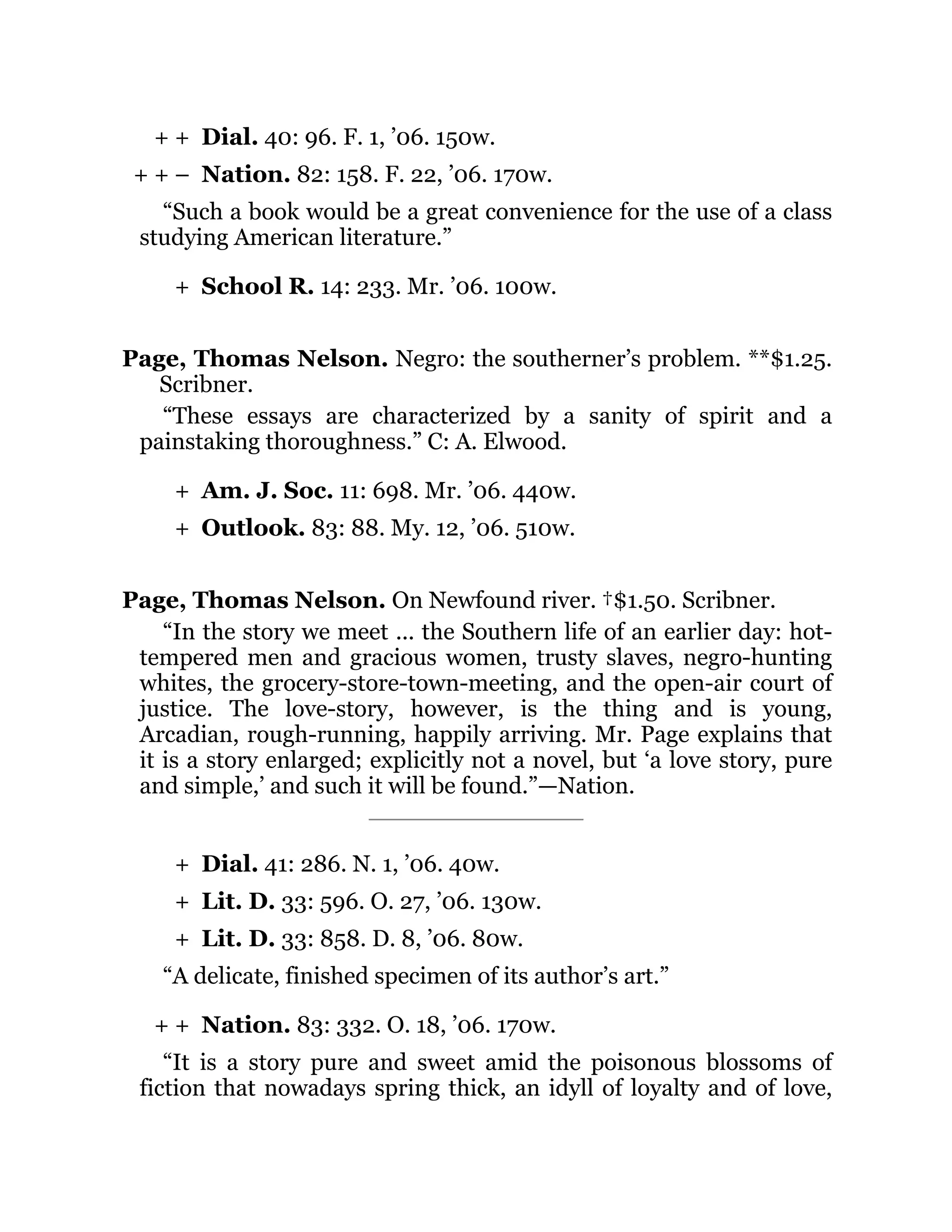 + +
+ + –
+
+
+
+
+
+
+ +
Dial. 40: 96. F. 1, ’06. 150w.
Nation. 82: 158. F. 22, ’06. 170w.
“Such a book would be a great convenience for the use of a class
studying American literature.”
School R. 14: 233. Mr. ’06. 100w.
Page, Thomas Nelson. Negro: the southerner’s problem. **$1.25.
Scribner.
“These essays are characterized by a sanity of spirit and a
painstaking thoroughness.” C: A. Elwood.
Am. J. Soc. 11: 698. Mr. ’06. 440w.
Outlook. 83: 88. My. 12, ’06. 510w.
Page, Thomas Nelson. On Newfound river. †$1.50. Scribner.
“In the story we meet ... the Southern life of an earlier day: hot-
tempered men and gracious women, trusty slaves, negro-hunting
whites, the grocery-store-town-meeting, and the open-air court of
justice. The love-story, however, is the thing and is young,
Arcadian, rough-running, happily arriving. Mr. Page explains that
it is a story enlarged; explicitly not a novel, but ‘a love story, pure
and simple,’ and such it will be found.”—Nation.
Dial. 41: 286. N. 1, ’06. 40w.
Lit. D. 33: 596. O. 27, ’06. 130w.
Lit. D. 33: 858. D. 8, ’06. 80w.
“A delicate, finished specimen of its author’s art.”
Nation. 83: 332. O. 18, ’06. 170w.
“It is a story pure and sweet amid the poisonous blossoms of
fiction that nowadays spring thick, an idyll of loyalty and of love,
 