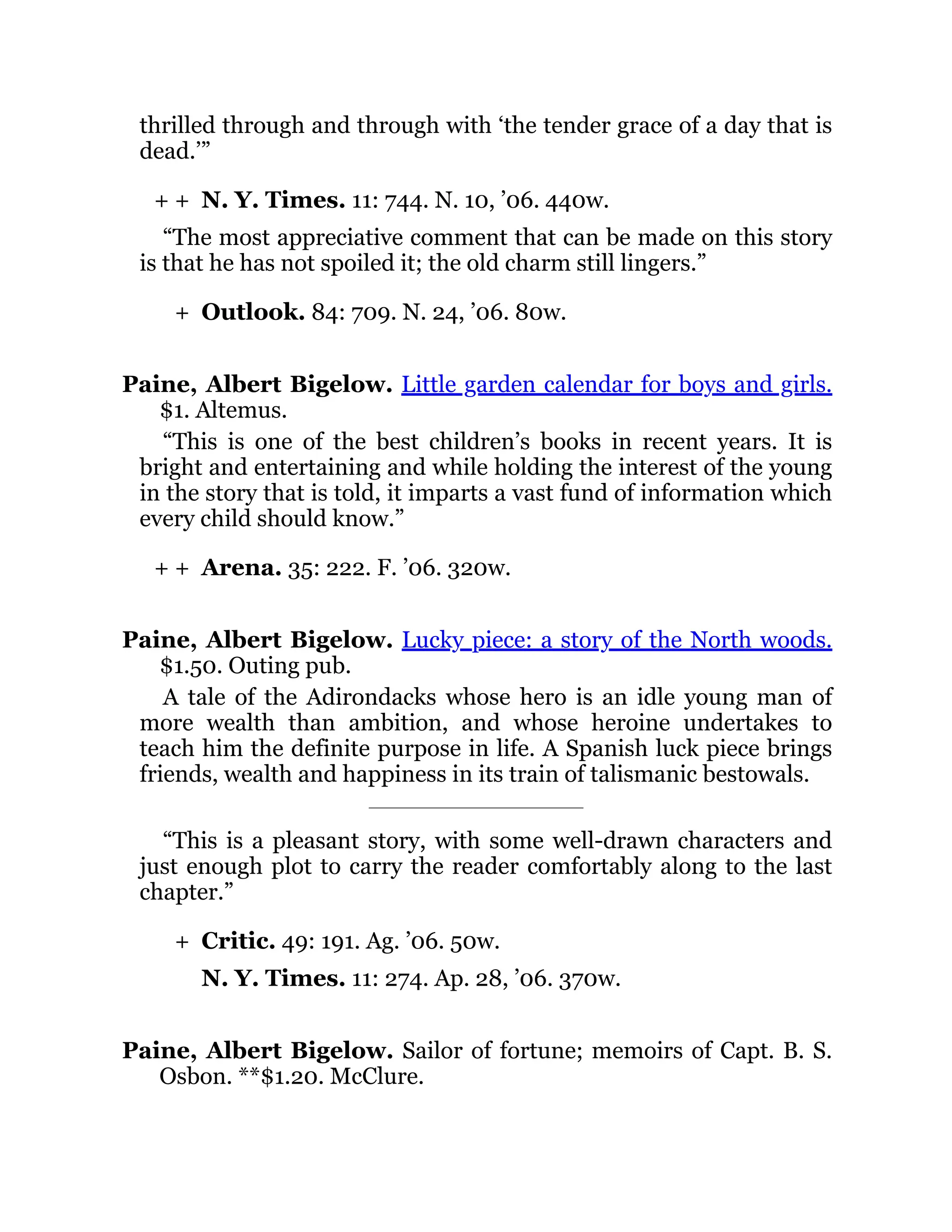 + +
+
+ +
+
thrilled through and through with ‘the tender grace of a day that is
dead.’”
N. Y. Times. 11: 744. N. 10, ’06. 440w.
“The most appreciative comment that can be made on this story
is that he has not spoiled it; the old charm still lingers.”
Outlook. 84: 709. N. 24, ’06. 80w.
Paine, Albert Bigelow. Little garden calendar for boys and girls.
$1. Altemus.
“This is one of the best children’s books in recent years. It is
bright and entertaining and while holding the interest of the young
in the story that is told, it imparts a vast fund of information which
every child should know.”
Arena. 35: 222. F. ’06. 320w.
Paine, Albert Bigelow. Lucky piece: a story of the North woods.
$1.50. Outing pub.
A tale of the Adirondacks whose hero is an idle young man of
more wealth than ambition, and whose heroine undertakes to
teach him the definite purpose in life. A Spanish luck piece brings
friends, wealth and happiness in its train of talismanic bestowals.
“This is a pleasant story, with some well-drawn characters and
just enough plot to carry the reader comfortably along to the last
chapter.”
Critic. 49: 191. Ag. ’06. 50w.
N. Y. Times. 11: 274. Ap. 28, ’06. 370w.
Paine, Albert Bigelow. Sailor of fortune; memoirs of Capt. B. S.
Osbon. **$1.20. McClure.
 