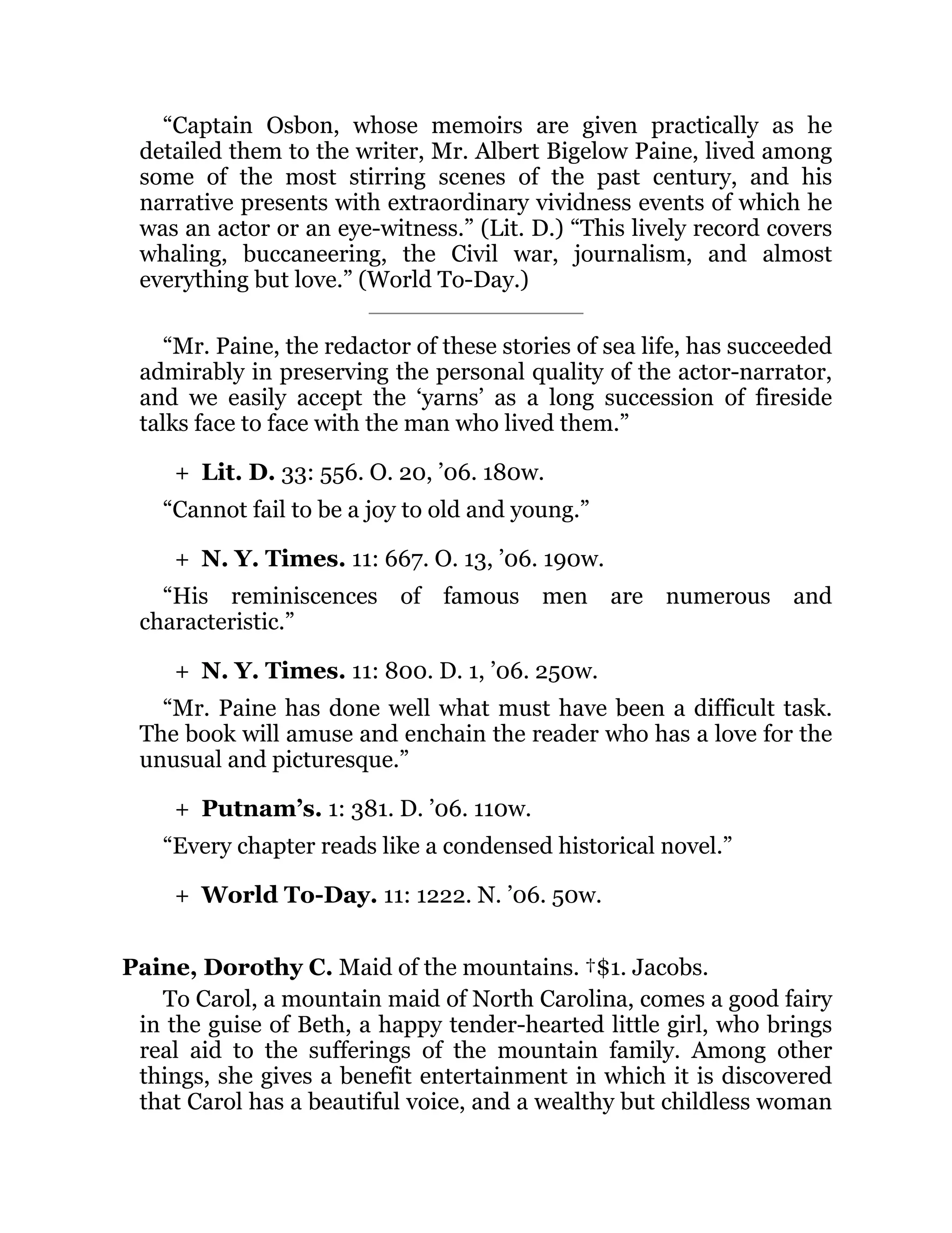 +
+
+
+
+
“Captain Osbon, whose memoirs are given practically as he
detailed them to the writer, Mr. Albert Bigelow Paine, lived among
some of the most stirring scenes of the past century, and his
narrative presents with extraordinary vividness events of which he
was an actor or an eye-witness.” (Lit. D.) “This lively record covers
whaling, buccaneering, the Civil war, journalism, and almost
everything but love.” (World To-Day.)
“Mr. Paine, the redactor of these stories of sea life, has succeeded
admirably in preserving the personal quality of the actor-narrator,
and we easily accept the ‘yarns’ as a long succession of fireside
talks face to face with the man who lived them.”
Lit. D. 33: 556. O. 20, ’06. 180w.
“Cannot fail to be a joy to old and young.”
N. Y. Times. 11: 667. O. 13, ’06. 190w.
“His reminiscences of famous men are numerous and
characteristic.”
N. Y. Times. 11: 800. D. 1, ’06. 250w.
“Mr. Paine has done well what must have been a difficult task.
The book will amuse and enchain the reader who has a love for the
unusual and picturesque.”
Putnam’s. 1: 381. D. ’06. 110w.
“Every chapter reads like a condensed historical novel.”
World To-Day. 11: 1222. N. ’06. 50w.
Paine, Dorothy C. Maid of the mountains. †$1. Jacobs.
To Carol, a mountain maid of North Carolina, comes a good fairy
in the guise of Beth, a happy tender-hearted little girl, who brings
real aid to the sufferings of the mountain family. Among other
things, she gives a benefit entertainment in which it is discovered
that Carol has a beautiful voice, and a wealthy but childless woman
 