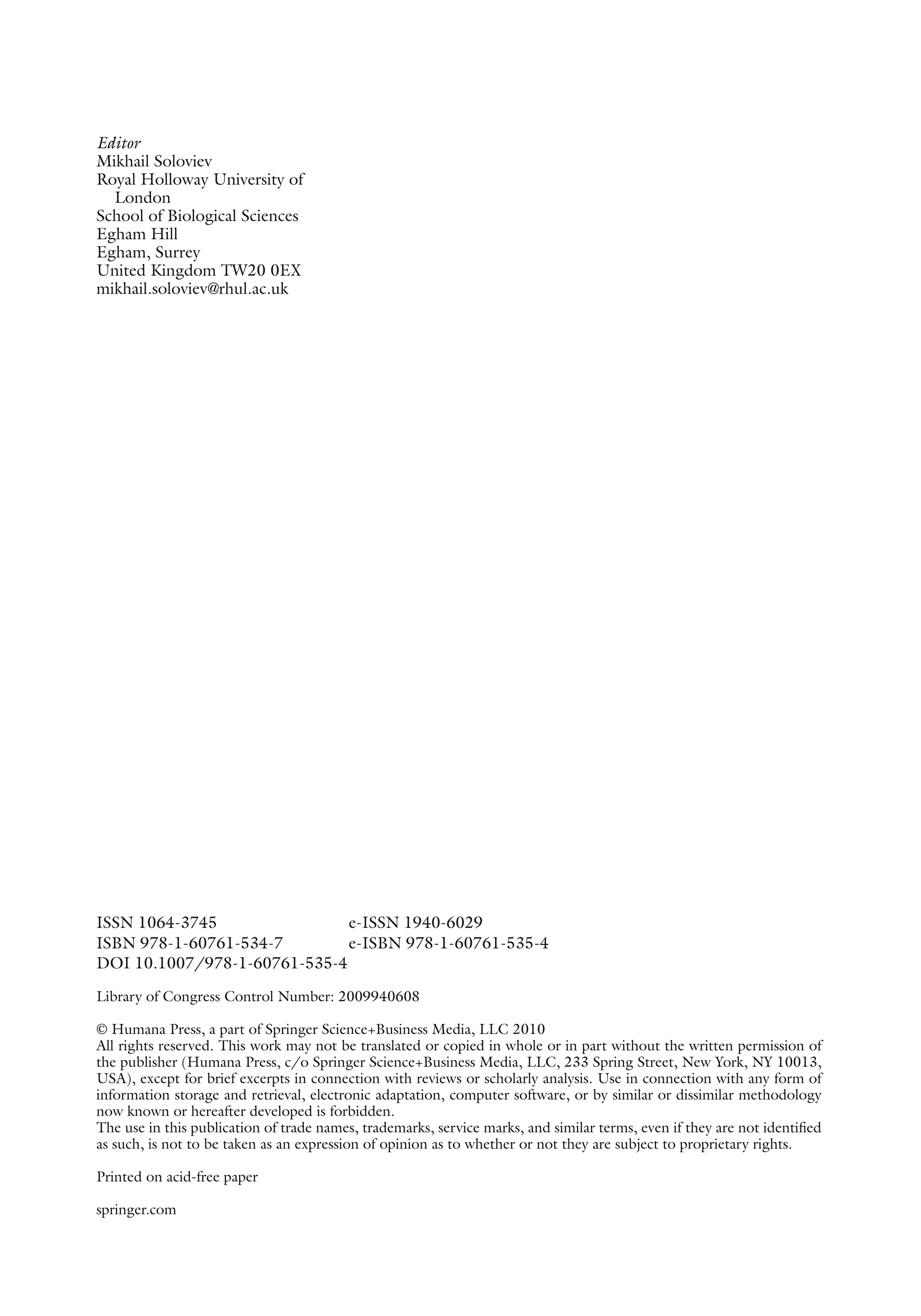 Editor
Mikhail Soloviev
Royal Holloway University of
London
School of Biological Sciences
Egham Hill
Egham, Surrey
United Kingdom TW20 0EX
mikhail.soloviev@rhul.ac.uk
ISSN 1064-3745 e-ISSN 1940-6029
ISBN 978-1-60761-534-7 e-ISBN 978-1-60761-535-4
DOI 10.1007/978-1-60761-535-4
Library of Congress Control Number: 2009940608
© Humana Press, a part of Springer Science+Business Media, LLC 2010
All rights reserved. This work may not be translated or copied in whole or in part without the written permission of
the publisher (Humana Press, c/o Springer Science+Business Media, LLC, 233 Spring Street, New York, NY 10013,
USA), except for brief excerpts in connection with reviews or scholarly analysis. Use in connection with any form of
information storage and retrieval, electronic adaptation, computer software, or by similar or dissimilar methodology
now known or hereafter developed is forbidden.
The use in this publication of trade names, trademarks, service marks, and similar terms, even if they are not identified
as such, is not to be taken as an expression of opinion as to whether or not they are subject to proprietary rights.
Printed on acid-free paper
springer.com
 