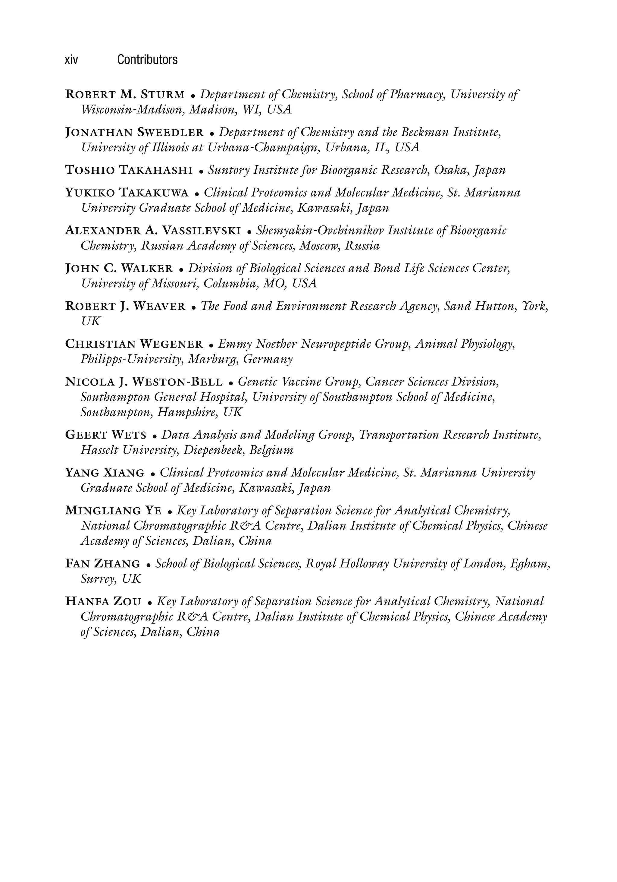 xiv Contributors
ROBERT M. STURM • Department of Chemistry, School of Pharmacy, University of
Wisconsin-Madison, Madison, WI, USA
JONATHAN SWEEDLER • Department of Chemistry and the Beckman Institute,
University of Illinois at Urbana-Champaign, Urbana, IL, USA
TOSHIO TAKAHASHI • Suntory Institute for Bioorganic Research, Osaka, Japan
YUKIKO TAKAKUWA • Clinical Proteomics and Molecular Medicine, St. Marianna
University Graduate School of Medicine, Kawasaki, Japan
ALEXANDER A. VASSILEVSKI • Shemyakin-Ovchinnikov Institute of Bioorganic
Chemistry, Russian Academy of Sciences, Moscow, Russia
JOHN C. WALKER • Division of Biological Sciences and Bond Life Sciences Center,
University of Missouri, Columbia, MO, USA
ROBERT J. WEAVER • The Food and Environment Research Agency, Sand Hutton, York,
UK
CHRISTIAN WEGENER • Emmy Noether Neuropeptide Group, Animal Physiology,
Philipps-University, Marburg, Germany
NICOLA J. WESTON-BELL • Genetic Vaccine Group, Cancer Sciences Division,
Southampton General Hospital, University of Southampton School of Medicine,
Southampton, Hampshire, UK
GEERT WETS • Data Analysis and Modeling Group, Transportation Research Institute,
Hasselt University, Diepenbeek, Belgium
YANG XIANG • Clinical Proteomics and Molecular Medicine, St. Marianna University
Graduate School of Medicine, Kawasaki, Japan
MINGLIANG YE • Key Laboratory of Separation Science for Analytical Chemistry,
National Chromatographic R&A Centre, Dalian Institute of Chemical Physics, Chinese
Academy of Sciences, Dalian, China
FAN ZHANG • School of Biological Sciences, Royal Holloway University of London, Egham,
Surrey, UK
HANFA ZOU • Key Laboratory of Separation Science for Analytical Chemistry, National
Chromatographic R&A Centre, Dalian Institute of Chemical Physics, Chinese Academy
of Sciences, Dalian, China
 