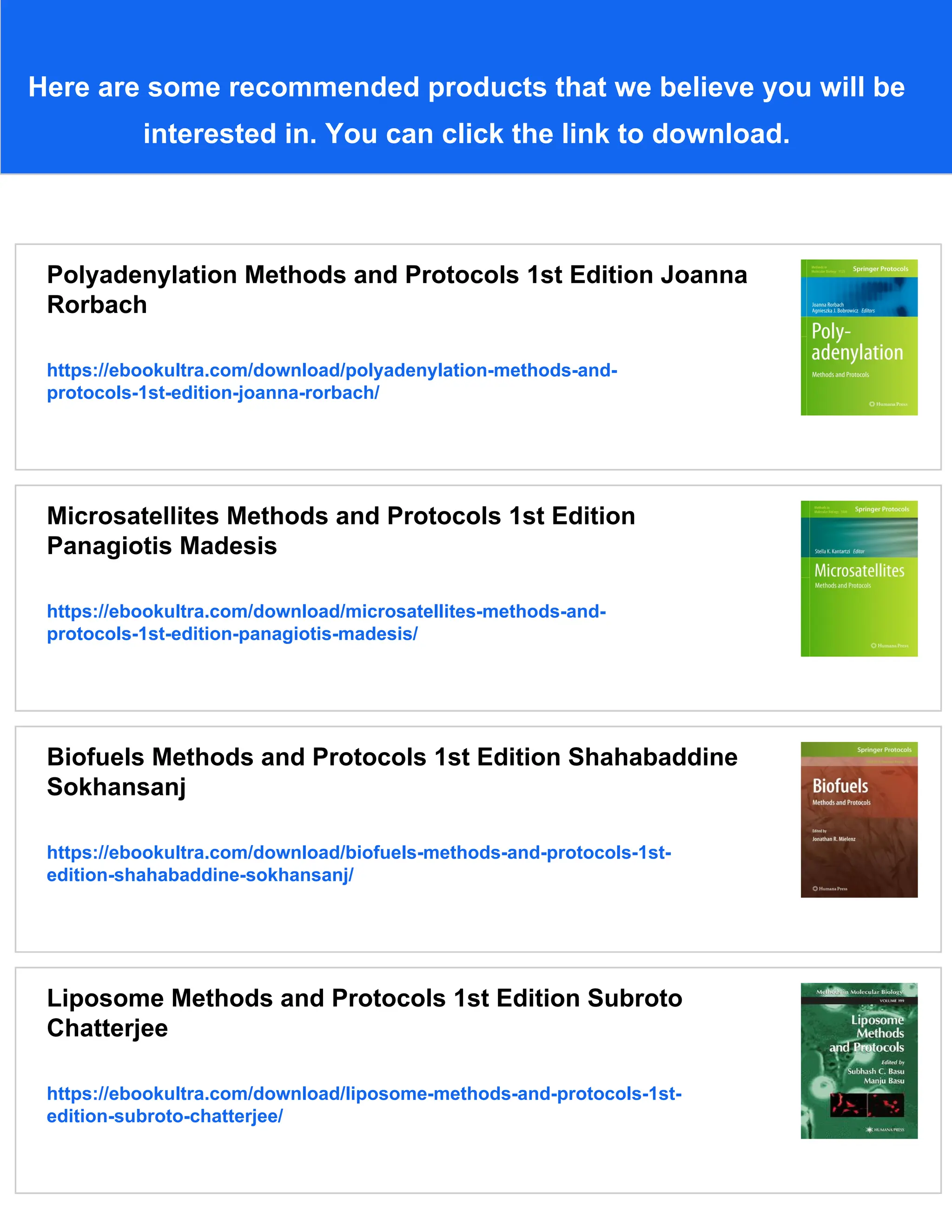Here are some recommended products that we believe you will be
interested in. You can click the link to download.
Polyadenylation Methods and Protocols 1st Edition Joanna
Rorbach
https://ebookultra.com/download/polyadenylation-methods-and-
protocols-1st-edition-joanna-rorbach/
Microsatellites Methods and Protocols 1st Edition
Panagiotis Madesis
https://ebookultra.com/download/microsatellites-methods-and-
protocols-1st-edition-panagiotis-madesis/
Biofuels Methods and Protocols 1st Edition Shahabaddine
Sokhansanj
https://ebookultra.com/download/biofuels-methods-and-protocols-1st-
edition-shahabaddine-sokhansanj/
Liposome Methods and Protocols 1st Edition Subroto
Chatterjee
https://ebookultra.com/download/liposome-methods-and-protocols-1st-
edition-subroto-chatterjee/
 