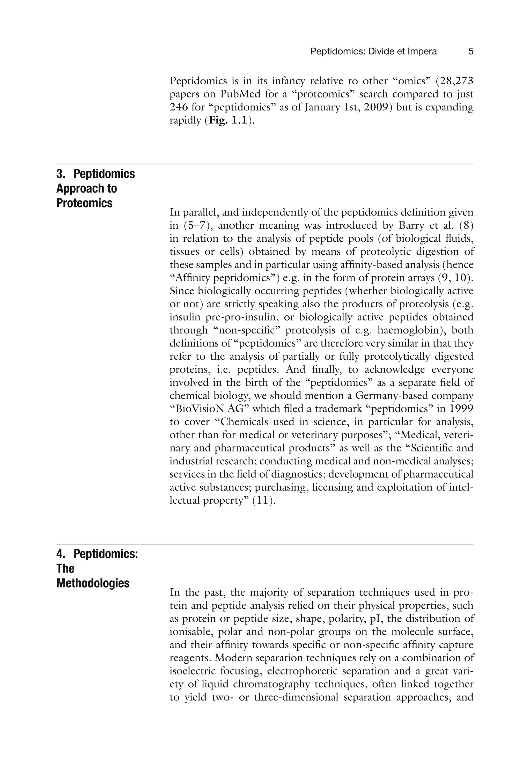 Peptidomics: Divide et Impera 5
Peptidomics is in its infancy relative to other “omics” (28,273
papers on PubMed for a “proteomics” search compared to just
246 for “peptidomics” as of January 1st, 2009) but is expanding
rapidly (Fig. 1.1).
3. Peptidomics
Approach to
Proteomics
In parallel, and independently of the peptidomics definition given
in (5–7), another meaning was introduced by Barry et al. (8)
in relation to the analysis of peptide pools (of biological fluids,
tissues or cells) obtained by means of proteolytic digestion of
these samples and in particular using affinity-based analysis (hence
“Affinity peptidomics”) e.g. in the form of protein arrays (9, 10).
Since biologically occurring peptides (whether biologically active
or not) are strictly speaking also the products of proteolysis (e.g.
insulin pre-pro-insulin, or biologically active peptides obtained
through “non-specific” proteolysis of e.g. haemoglobin), both
definitions of “peptidomics” are therefore very similar in that they
refer to the analysis of partially or fully proteolytically digested
proteins, i.e. peptides. And finally, to acknowledge everyone
involved in the birth of the “peptidomics” as a separate field of
chemical biology, we should mention a Germany-based company
“BioVisioN AG” which filed a trademark “peptidomics” in 1999
to cover “Chemicals used in science, in particular for analysis,
other than for medical or veterinary purposes”; “Medical, veteri-
nary and pharmaceutical products” as well as the “Scientific and
industrial research; conducting medical and non-medical analyses;
services in the field of diagnostics; development of pharmaceutical
active substances; purchasing, licensing and exploitation of intel-
lectual property” (11).
4. Peptidomics:
The
Methodologies
In the past, the majority of separation techniques used in pro-
tein and peptide analysis relied on their physical properties, such
as protein or peptide size, shape, polarity, pI, the distribution of
ionisable, polar and non-polar groups on the molecule surface,
and their affinity towards specific or non-specific affinity capture
reagents. Modern separation techniques rely on a combination of
isoelectric focusing, electrophoretic separation and a great vari-
ety of liquid chromatography techniques, often linked together
to yield two- or three-dimensional separation approaches, and
 