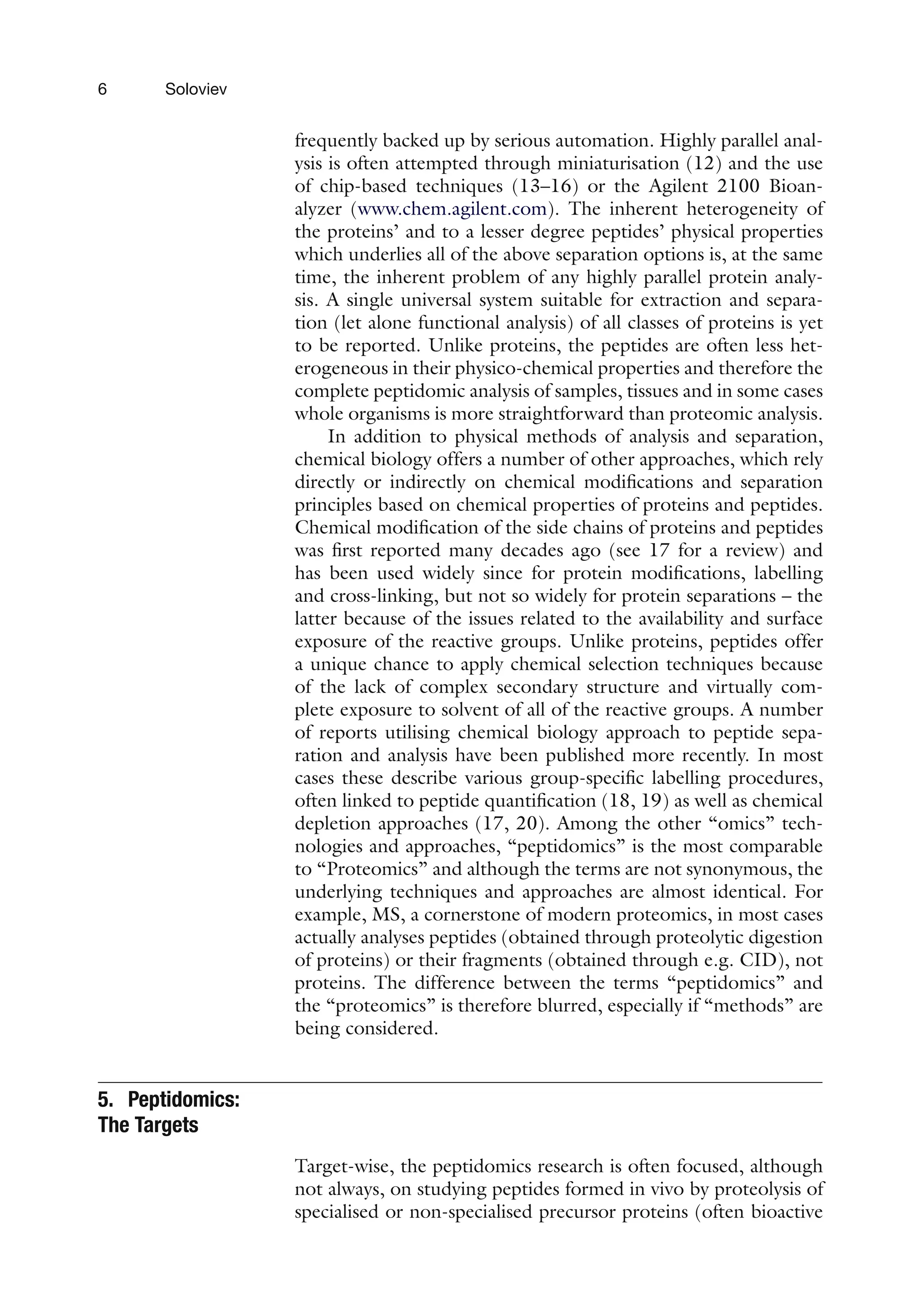 6 Soloviev
frequently backed up by serious automation. Highly parallel anal-
ysis is often attempted through miniaturisation (12) and the use
of chip-based techniques (13–16) or the Agilent 2100 Bioan-
alyzer (www.chem.agilent.com). The inherent heterogeneity of
the proteins’ and to a lesser degree peptides’ physical properties
which underlies all of the above separation options is, at the same
time, the inherent problem of any highly parallel protein analy-
sis. A single universal system suitable for extraction and separa-
tion (let alone functional analysis) of all classes of proteins is yet
to be reported. Unlike proteins, the peptides are often less het-
erogeneous in their physico-chemical properties and therefore the
complete peptidomic analysis of samples, tissues and in some cases
whole organisms is more straightforward than proteomic analysis.
In addition to physical methods of analysis and separation,
chemical biology offers a number of other approaches, which rely
directly or indirectly on chemical modifications and separation
principles based on chemical properties of proteins and peptides.
Chemical modification of the side chains of proteins and peptides
was first reported many decades ago (see 17 for a review) and
has been used widely since for protein modifications, labelling
and cross-linking, but not so widely for protein separations – the
latter because of the issues related to the availability and surface
exposure of the reactive groups. Unlike proteins, peptides offer
a unique chance to apply chemical selection techniques because
of the lack of complex secondary structure and virtually com-
plete exposure to solvent of all of the reactive groups. A number
of reports utilising chemical biology approach to peptide sepa-
ration and analysis have been published more recently. In most
cases these describe various group-specific labelling procedures,
often linked to peptide quantification (18, 19) as well as chemical
depletion approaches (17, 20). Among the other “omics” tech-
nologies and approaches, “peptidomics” is the most comparable
to “Proteomics” and although the terms are not synonymous, the
underlying techniques and approaches are almost identical. For
example, MS, a cornerstone of modern proteomics, in most cases
actually analyses peptides (obtained through proteolytic digestion
of proteins) or their fragments (obtained through e.g. CID), not
proteins. The difference between the terms “peptidomics” and
the “proteomics” is therefore blurred, especially if “methods” are
being considered.
5. Peptidomics:
The Targets
Target-wise, the peptidomics research is often focused, although
not always, on studying peptides formed in vivo by proteolysis of
specialised or non-specialised precursor proteins (often bioactive
 
