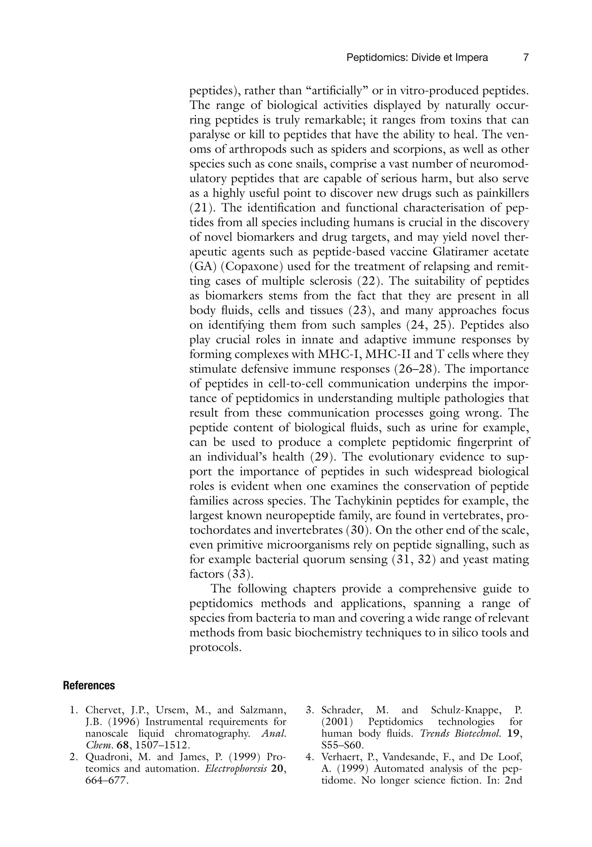 Peptidomics: Divide et Impera 7
peptides), rather than “artificially” or in vitro-produced peptides.
The range of biological activities displayed by naturally occur-
ring peptides is truly remarkable; it ranges from toxins that can
paralyse or kill to peptides that have the ability to heal. The ven-
oms of arthropods such as spiders and scorpions, as well as other
species such as cone snails, comprise a vast number of neuromod-
ulatory peptides that are capable of serious harm, but also serve
as a highly useful point to discover new drugs such as painkillers
(21). The identification and functional characterisation of pep-
tides from all species including humans is crucial in the discovery
of novel biomarkers and drug targets, and may yield novel ther-
apeutic agents such as peptide-based vaccine Glatiramer acetate
(GA) (Copaxone) used for the treatment of relapsing and remit-
ting cases of multiple sclerosis (22). The suitability of peptides
as biomarkers stems from the fact that they are present in all
body fluids, cells and tissues (23), and many approaches focus
on identifying them from such samples (24, 25). Peptides also
play crucial roles in innate and adaptive immune responses by
forming complexes with MHC-I, MHC-II and T cells where they
stimulate defensive immune responses (26–28). The importance
of peptides in cell-to-cell communication underpins the impor-
tance of peptidomics in understanding multiple pathologies that
result from these communication processes going wrong. The
peptide content of biological fluids, such as urine for example,
can be used to produce a complete peptidomic fingerprint of
an individual’s health (29). The evolutionary evidence to sup-
port the importance of peptides in such widespread biological
roles is evident when one examines the conservation of peptide
families across species. The Tachykinin peptides for example, the
largest known neuropeptide family, are found in vertebrates, pro-
tochordates and invertebrates (30). On the other end of the scale,
even primitive microorganisms rely on peptide signalling, such as
for example bacterial quorum sensing (31, 32) and yeast mating
factors (33).
The following chapters provide a comprehensive guide to
peptidomics methods and applications, spanning a range of
species from bacteria to man and covering a wide range of relevant
methods from basic biochemistry techniques to in silico tools and
protocols.
References
1. Chervet, J.P., Ursem, M., and Salzmann,
J.B. (1996) Instrumental requirements for
nanoscale liquid chromatography. Anal.
Chem. 68, 1507–1512.
2. Quadroni, M. and James, P. (1999) Pro-
teomics and automation. Electrophoresis 20,
664–677.
3. Schrader, M. and Schulz-Knappe, P.
(2001) Peptidomics technologies for
human body fluids. Trends Biotechnol. 19,
S55–S60.
4. Verhaert, P., Vandesande, F., and De Loof,
A. (1999) Automated analysis of the pep-
tidome. No longer science fiction. In: 2nd
 