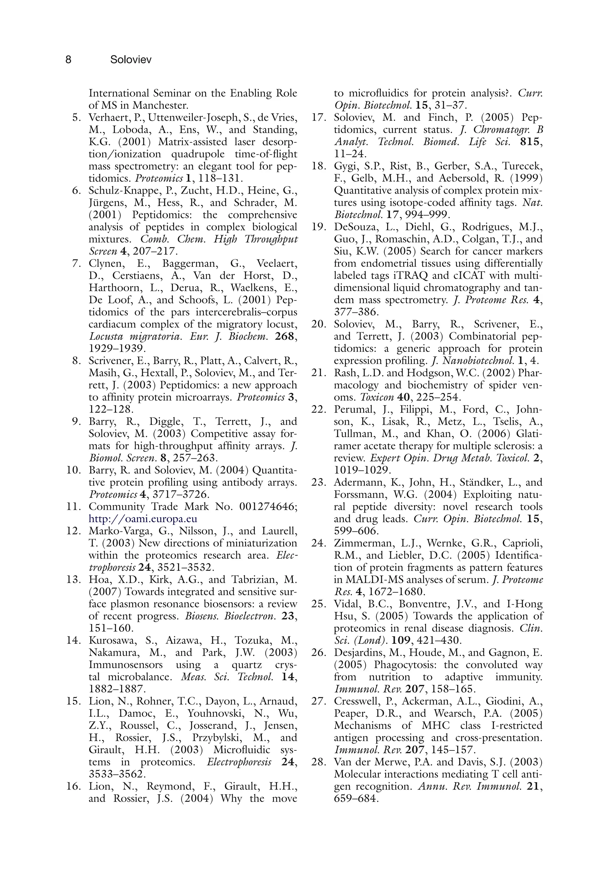8 Soloviev
International Seminar on the Enabling Role
of MS in Manchester.
5. Verhaert, P., Uttenweiler-Joseph, S., de Vries,
M., Loboda, A., Ens, W., and Standing,
K.G. (2001) Matrix-assisted laser desorp-
tion/ionization quadrupole time-of-flight
mass spectrometry: an elegant tool for pep-
tidomics. Proteomics 1, 118–131.
6. Schulz-Knappe, P., Zucht, H.D., Heine, G.,
Jürgens, M., Hess, R., and Schrader, M.
(2001) Peptidomics: the comprehensive
analysis of peptides in complex biological
mixtures. Comb. Chem. High Throughput
Screen 4, 207–217.
7. Clynen, E., Baggerman, G., Veelaert,
D., Cerstiaens, A., Van der Horst, D.,
Harthoorn, L., Derua, R., Waelkens, E.,
De Loof, A., and Schoofs, L. (2001) Pep-
tidomics of the pars intercerebralis–corpus
cardiacum complex of the migratory locust,
Locusta migratoria. Eur. J. Biochem. 268,
1929–1939.
8. Scrivener, E., Barry, R., Platt, A., Calvert, R.,
Masih, G., Hextall, P., Soloviev, M., and Ter-
rett, J. (2003) Peptidomics: a new approach
to affinity protein microarrays. Proteomics 3,
122–128.
9. Barry, R., Diggle, T., Terrett, J., and
Soloviev, M. (2003) Competitive assay for-
mats for high-throughput affinity arrays. J.
Biomol. Screen. 8, 257–263.
10. Barry, R. and Soloviev, M. (2004) Quantita-
tive protein profiling using antibody arrays.
Proteomics 4, 3717–3726.
11. Community Trade Mark No. 001274646;
http://oami.europa.eu
12. Marko-Varga, G., Nilsson, J., and Laurell,
T. (2003) New directions of miniaturization
within the proteomics research area. Elec-
trophoresis 24, 3521–3532.
13. Hoa, X.D., Kirk, A.G., and Tabrizian, M.
(2007) Towards integrated and sensitive sur-
face plasmon resonance biosensors: a review
of recent progress. Biosens. Bioelectron. 23,
151–160.
14. Kurosawa, S., Aizawa, H., Tozuka, M.,
Nakamura, M., and Park, J.W. (2003)
Immunosensors using a quartz crys-
tal microbalance. Meas. Sci. Technol. 14,
1882–1887.
15. Lion, N., Rohner, T.C., Dayon, L., Arnaud,
I.L., Damoc, E., Youhnovski, N., Wu,
Z.Y., Roussel, C., Josserand, J., Jensen,
H., Rossier, J.S., Przybylski, M., and
Girault, H.H. (2003) Microfluidic sys-
tems in proteomics. Electrophoresis 24,
3533–3562.
16. Lion, N., Reymond, F., Girault, H.H.,
and Rossier, J.S. (2004) Why the move
to microfluidics for protein analysis?. Curr.
Opin. Biotechnol. 15, 31–37.
17. Soloviev, M. and Finch, P. (2005) Pep-
tidomics, current status. J. Chromatogr. B
Analyt. Technol. Biomed. Life Sci. 815,
11–24.
18. Gygi, S.P., Rist, B., Gerber, S.A., Turecek,
F., Gelb, M.H., and Aebersold, R. (1999)
Quantitative analysis of complex protein mix-
tures using isotope-coded affinity tags. Nat.
Biotechnol. 17, 994–999.
19. DeSouza, L., Diehl, G., Rodrigues, M.J.,
Guo, J., Romaschin, A.D., Colgan, T.J., and
Siu, K.W. (2005) Search for cancer markers
from endometrial tissues using differentially
labeled tags iTRAQ and cICAT with multi-
dimensional liquid chromatography and tan-
dem mass spectrometry. J. Proteome Res. 4,
377–386.
20. Soloviev, M., Barry, R., Scrivener, E.,
and Terrett, J. (2003) Combinatorial pep-
tidomics: a generic approach for protein
expression profiling. J. Nanobiotechnol. 1, 4.
21. Rash, L.D. and Hodgson, W.C. (2002) Phar-
macology and biochemistry of spider ven-
oms. Toxicon 40, 225–254.
22. Perumal, J., Filippi, M., Ford, C., John-
son, K., Lisak, R., Metz, L., Tselis, A.,
Tullman, M., and Khan, O. (2006) Glati-
ramer acetate therapy for multiple sclerosis: a
review. Expert Opin. Drug Metab. Toxicol. 2,
1019–1029.
23. Adermann, K., John, H., Ständker, L., and
Forssmann, W.G. (2004) Exploiting natu-
ral peptide diversity: novel research tools
and drug leads. Curr. Opin. Biotechnol. 15,
599–606.
24. Zimmerman, L.J., Wernke, G.R., Caprioli,
R.M., and Liebler, D.C. (2005) Identifica-
tion of protein fragments as pattern features
in MALDI-MS analyses of serum. J. Proteome
Res. 4, 1672–1680.
25. Vidal, B.C., Bonventre, J.V., and I-Hong
Hsu, S. (2005) Towards the application of
proteomics in renal disease diagnosis. Clin.
Sci. (Lond). 109, 421–430.
26. Desjardins, M., Houde, M., and Gagnon, E.
(2005) Phagocytosis: the convoluted way
from nutrition to adaptive immunity.
Immunol. Rev. 207, 158–165.
27. Cresswell, P., Ackerman, A.L., Giodini, A.,
Peaper, D.R., and Wearsch, P.A. (2005)
Mechanisms of MHC class I-restricted
antigen processing and cross-presentation.
Immunol. Rev. 207, 145–157.
28. Van der Merwe, P.A. and Davis, S.J. (2003)
Molecular interactions mediating T cell anti-
gen recognition. Annu. Rev. Immunol. 21,
659–684.
 