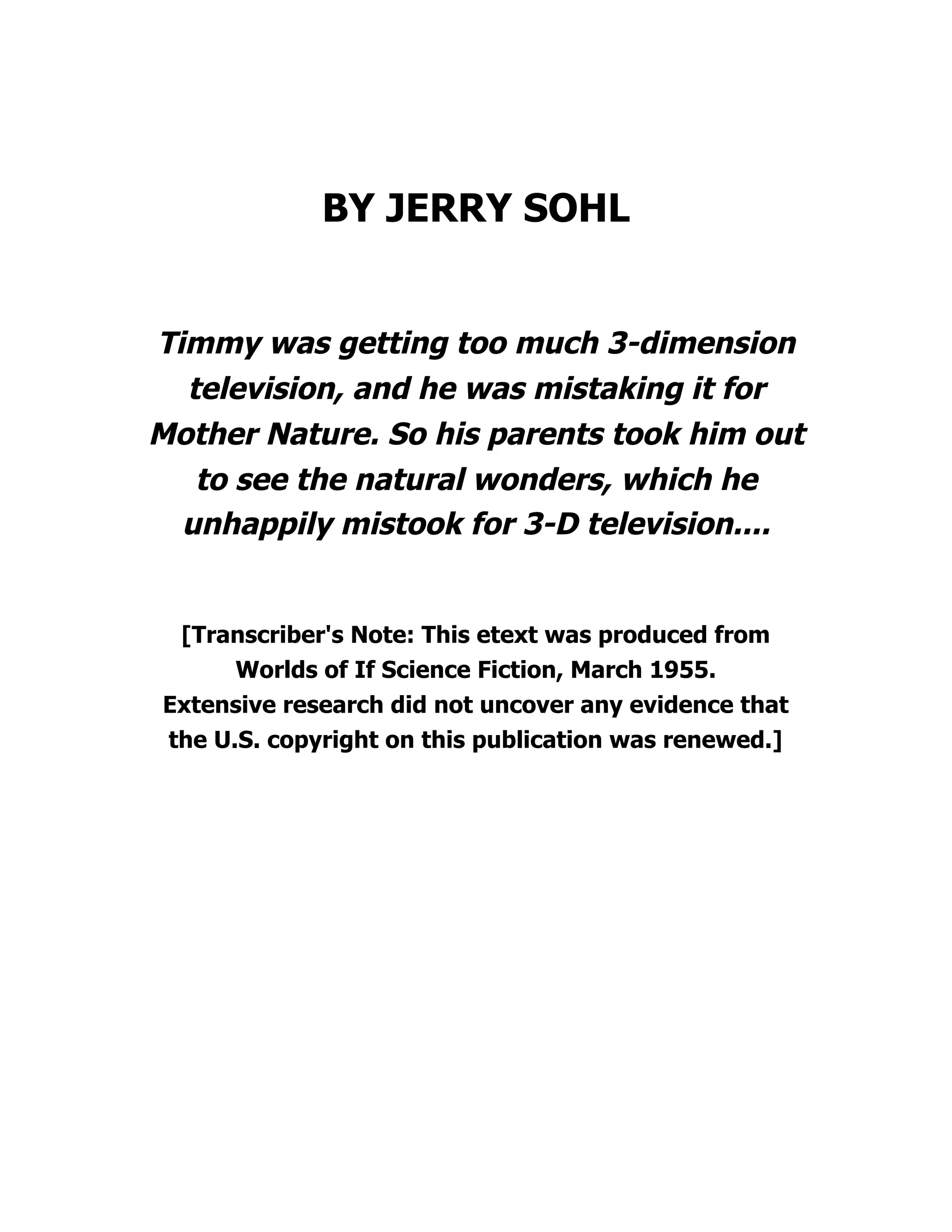 BY JERRY SOHL
Timmy was getting too much 3-dimension
television, and he was mistaking it for
Mother Nature. So his parents took him out
to see the natural wonders, which he
unhappily mistook for 3-D television....
[Transcriber's Note: This etext was produced from
Worlds of If Science Fiction, March 1955.
Extensive research did not uncover any evidence that
the U.S. copyright on this publication was renewed.]
 