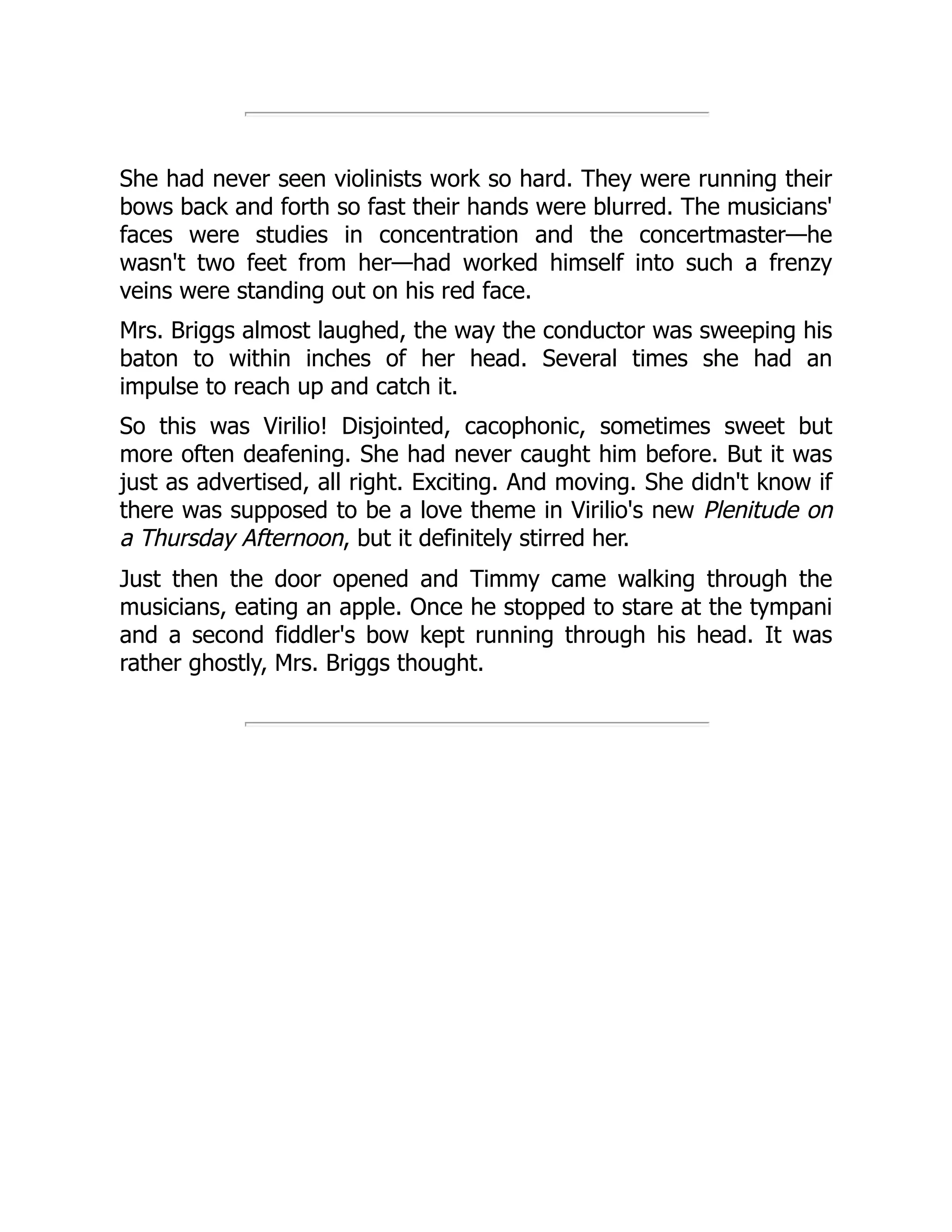 She had never seen violinists work so hard. They were running their
bows back and forth so fast their hands were blurred. The musicians'
faces were studies in concentration and the concertmaster—he
wasn't two feet from her—had worked himself into such a frenzy
veins were standing out on his red face.
Mrs. Briggs almost laughed, the way the conductor was sweeping his
baton to within inches of her head. Several times she had an
impulse to reach up and catch it.
So this was Virilio! Disjointed, cacophonic, sometimes sweet but
more often deafening. She had never caught him before. But it was
just as advertised, all right. Exciting. And moving. She didn't know if
there was supposed to be a love theme in Virilio's new Plenitude on
a Thursday Afternoon, but it definitely stirred her.
Just then the door opened and Timmy came walking through the
musicians, eating an apple. Once he stopped to stare at the tympani
and a second fiddler's bow kept running through his head. It was
rather ghostly, Mrs. Briggs thought.
 