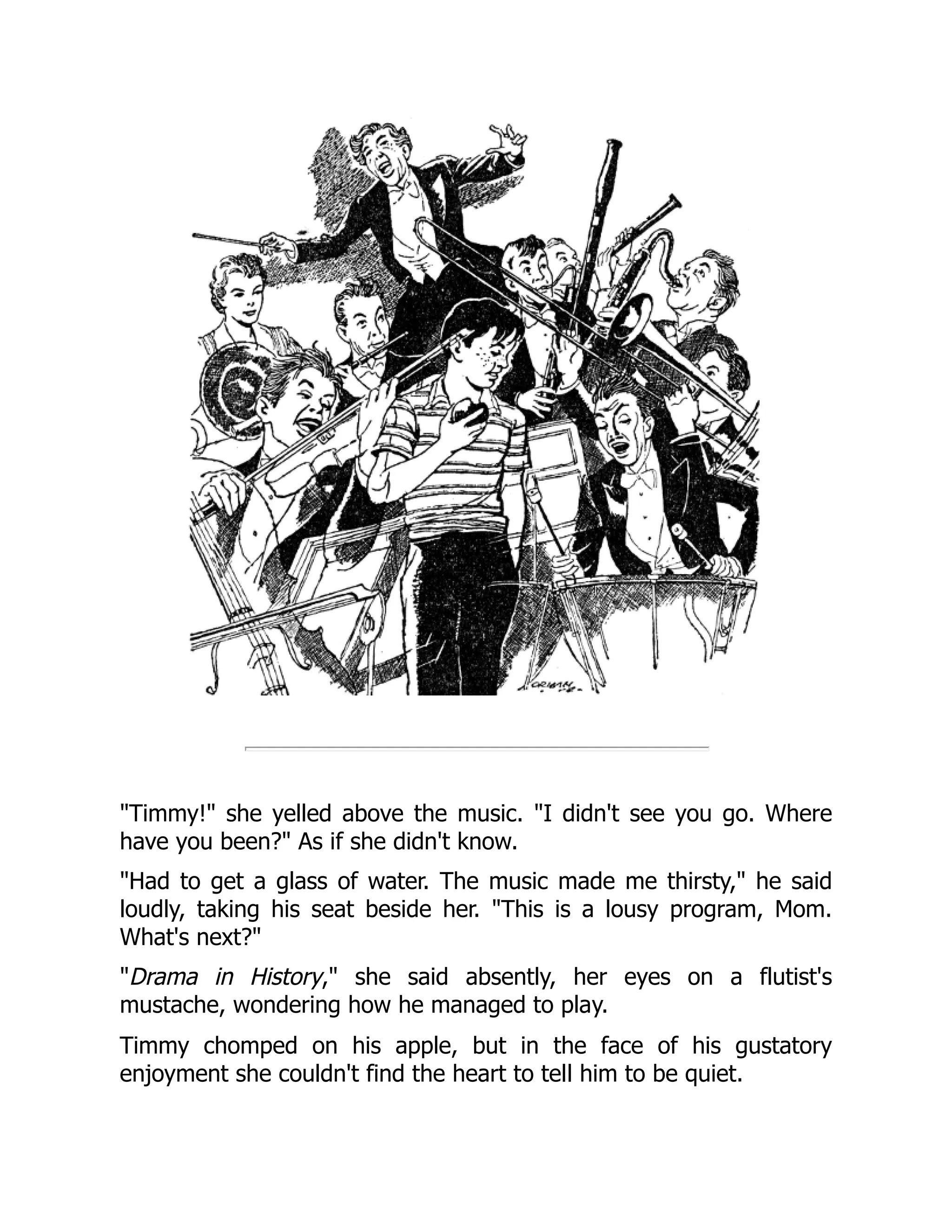 "Timmy!" she yelled above the music. "I didn't see you go. Where
have you been?" As if she didn't know.
"Had to get a glass of water. The music made me thirsty," he said
loudly, taking his seat beside her. "This is a lousy program, Mom.
What's next?"
"Drama in History," she said absently, her eyes on a flutist's
mustache, wondering how he managed to play.
Timmy chomped on his apple, but in the face of his gustatory
enjoyment she couldn't find the heart to tell him to be quiet.
 