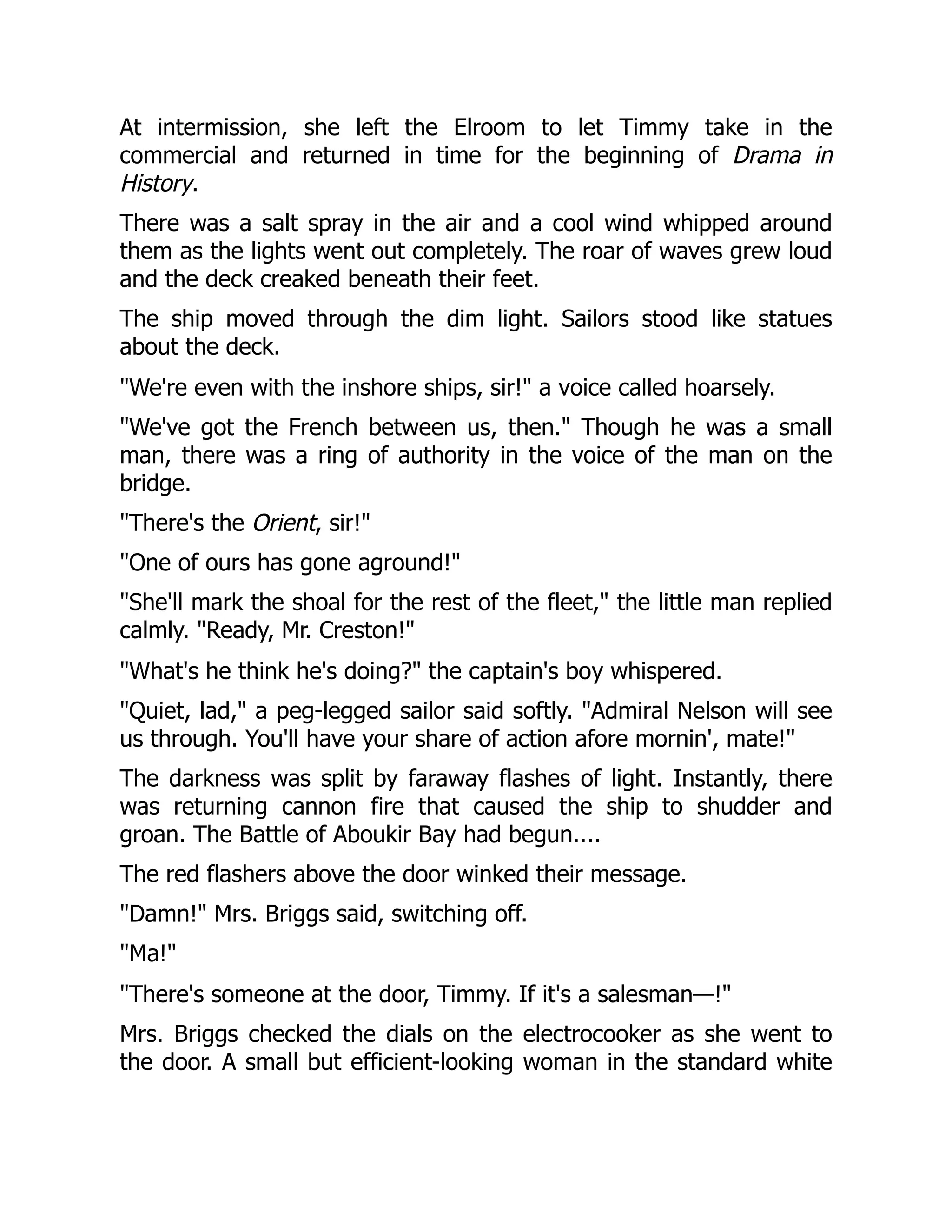 At intermission, she left the Elroom to let Timmy take in the
commercial and returned in time for the beginning of Drama in
History.
There was a salt spray in the air and a cool wind whipped around
them as the lights went out completely. The roar of waves grew loud
and the deck creaked beneath their feet.
The ship moved through the dim light. Sailors stood like statues
about the deck.
"We're even with the inshore ships, sir!" a voice called hoarsely.
"We've got the French between us, then." Though he was a small
man, there was a ring of authority in the voice of the man on the
bridge.
"There's the Orient, sir!"
"One of ours has gone aground!"
"She'll mark the shoal for the rest of the fleet," the little man replied
calmly. "Ready, Mr. Creston!"
"What's he think he's doing?" the captain's boy whispered.
"Quiet, lad," a peg-legged sailor said softly. "Admiral Nelson will see
us through. You'll have your share of action afore mornin', mate!"
The darkness was split by faraway flashes of light. Instantly, there
was returning cannon fire that caused the ship to shudder and
groan. The Battle of Aboukir Bay had begun....
The red flashers above the door winked their message.
"Damn!" Mrs. Briggs said, switching off.
"Ma!"
"There's someone at the door, Timmy. If it's a salesman—!"
Mrs. Briggs checked the dials on the electrocooker as she went to
the door. A small but efficient-looking woman in the standard white
 