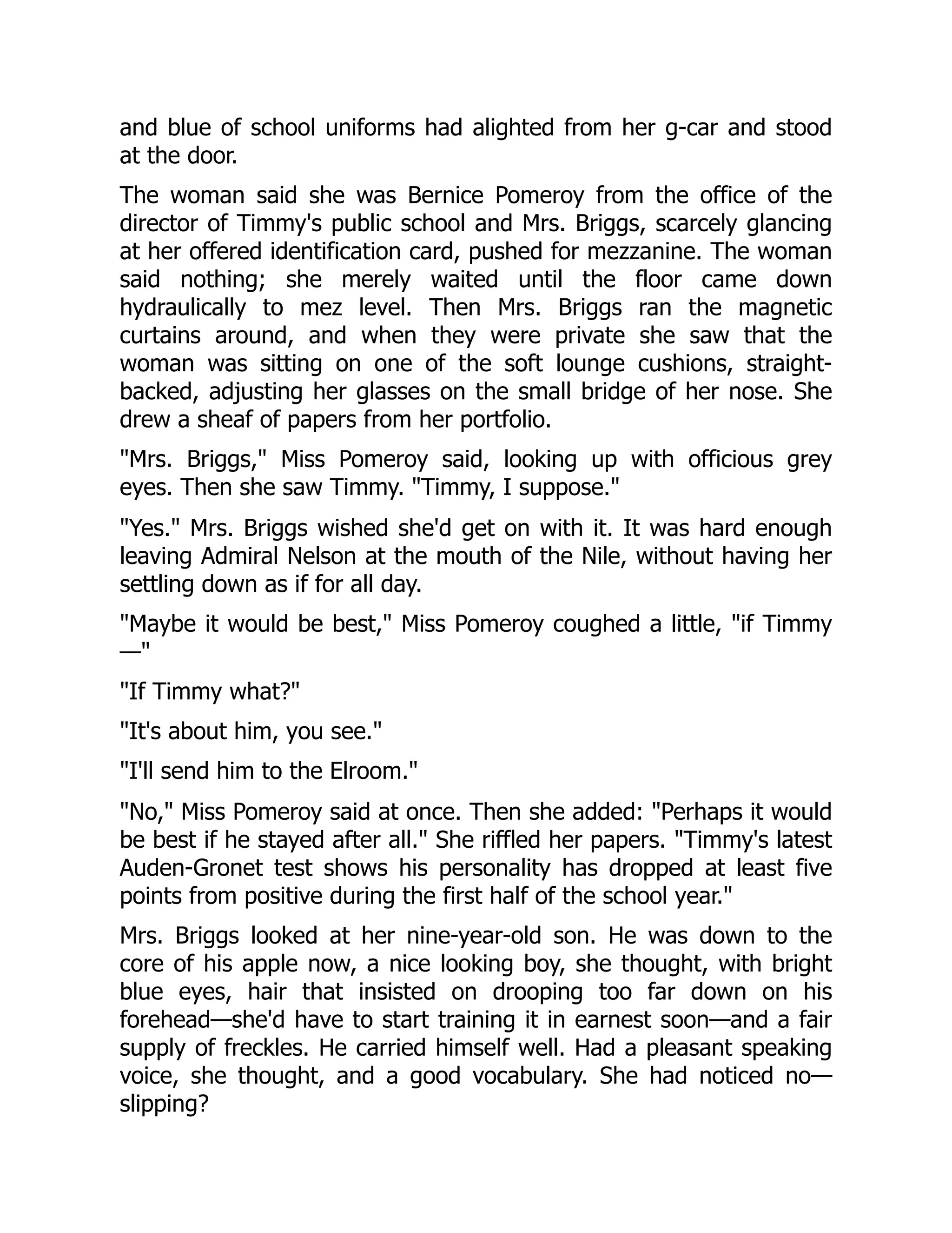 and blue of school uniforms had alighted from her g-car and stood
at the door.
The woman said she was Bernice Pomeroy from the office of the
director of Timmy's public school and Mrs. Briggs, scarcely glancing
at her offered identification card, pushed for mezzanine. The woman
said nothing; she merely waited until the floor came down
hydraulically to mez level. Then Mrs. Briggs ran the magnetic
curtains around, and when they were private she saw that the
woman was sitting on one of the soft lounge cushions, straight-
backed, adjusting her glasses on the small bridge of her nose. She
drew a sheaf of papers from her portfolio.
"Mrs. Briggs," Miss Pomeroy said, looking up with officious grey
eyes. Then she saw Timmy. "Timmy, I suppose."
"Yes." Mrs. Briggs wished she'd get on with it. It was hard enough
leaving Admiral Nelson at the mouth of the Nile, without having her
settling down as if for all day.
"Maybe it would be best," Miss Pomeroy coughed a little, "if Timmy
—"
"If Timmy what?"
"It's about him, you see."
"I'll send him to the Elroom."
"No," Miss Pomeroy said at once. Then she added: "Perhaps it would
be best if he stayed after all." She riffled her papers. "Timmy's latest
Auden-Gronet test shows his personality has dropped at least five
points from positive during the first half of the school year."
Mrs. Briggs looked at her nine-year-old son. He was down to the
core of his apple now, a nice looking boy, she thought, with bright
blue eyes, hair that insisted on drooping too far down on his
forehead—she'd have to start training it in earnest soon—and a fair
supply of freckles. He carried himself well. Had a pleasant speaking
voice, she thought, and a good vocabulary. She had noticed no—
slipping?
 