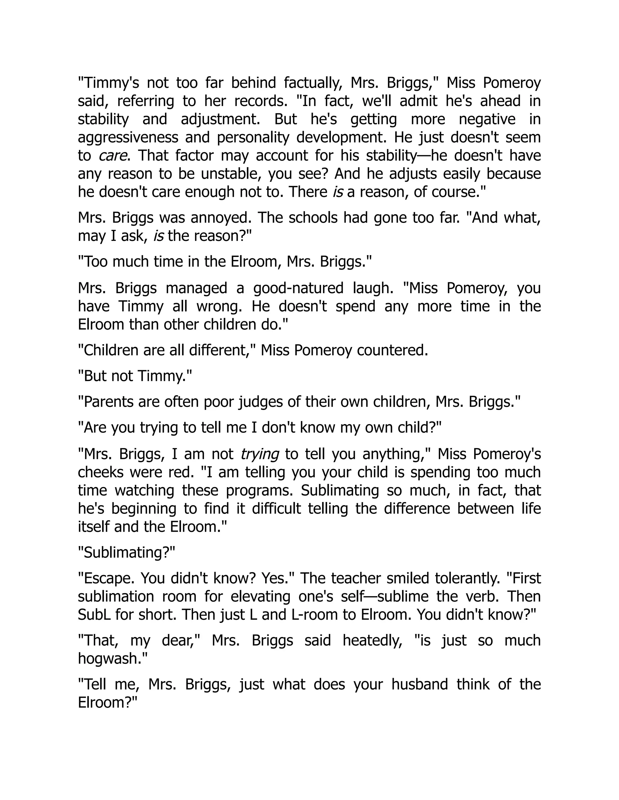 "Timmy's not too far behind factually, Mrs. Briggs," Miss Pomeroy
said, referring to her records. "In fact, we'll admit he's ahead in
stability and adjustment. But he's getting more negative in
aggressiveness and personality development. He just doesn't seem
to care. That factor may account for his stability—he doesn't have
any reason to be unstable, you see? And he adjusts easily because
he doesn't care enough not to. There is a reason, of course."
Mrs. Briggs was annoyed. The schools had gone too far. "And what,
may I ask, is the reason?"
"Too much time in the Elroom, Mrs. Briggs."
Mrs. Briggs managed a good-natured laugh. "Miss Pomeroy, you
have Timmy all wrong. He doesn't spend any more time in the
Elroom than other children do."
"Children are all different," Miss Pomeroy countered.
"But not Timmy."
"Parents are often poor judges of their own children, Mrs. Briggs."
"Are you trying to tell me I don't know my own child?"
"Mrs. Briggs, I am not trying to tell you anything," Miss Pomeroy's
cheeks were red. "I am telling you your child is spending too much
time watching these programs. Sublimating so much, in fact, that
he's beginning to find it difficult telling the difference between life
itself and the Elroom."
"Sublimating?"
"Escape. You didn't know? Yes." The teacher smiled tolerantly. "First
sublimation room for elevating one's self—sublime the verb. Then
SubL for short. Then just L and L-room to Elroom. You didn't know?"
"That, my dear," Mrs. Briggs said heatedly, "is just so much
hogwash."
"Tell me, Mrs. Briggs, just what does your husband think of the
Elroom?"
 