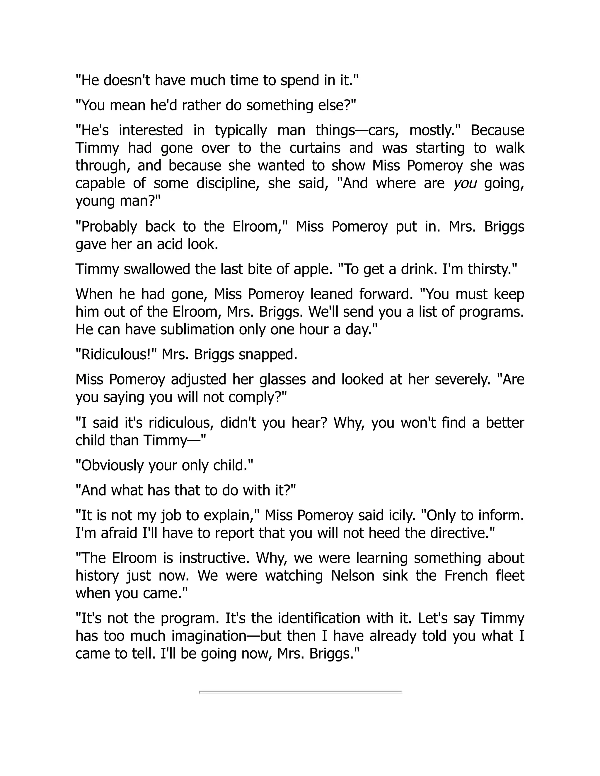 "He doesn't have much time to spend in it."
"You mean he'd rather do something else?"
"He's interested in typically man things—cars, mostly." Because
Timmy had gone over to the curtains and was starting to walk
through, and because she wanted to show Miss Pomeroy she was
capable of some discipline, she said, "And where are you going,
young man?"
"Probably back to the Elroom," Miss Pomeroy put in. Mrs. Briggs
gave her an acid look.
Timmy swallowed the last bite of apple. "To get a drink. I'm thirsty."
When he had gone, Miss Pomeroy leaned forward. "You must keep
him out of the Elroom, Mrs. Briggs. We'll send you a list of programs.
He can have sublimation only one hour a day."
"Ridiculous!" Mrs. Briggs snapped.
Miss Pomeroy adjusted her glasses and looked at her severely. "Are
you saying you will not comply?"
"I said it's ridiculous, didn't you hear? Why, you won't find a better
child than Timmy—"
"Obviously your only child."
"And what has that to do with it?"
"It is not my job to explain," Miss Pomeroy said icily. "Only to inform.
I'm afraid I'll have to report that you will not heed the directive."
"The Elroom is instructive. Why, we were learning something about
history just now. We were watching Nelson sink the French fleet
when you came."
"It's not the program. It's the identification with it. Let's say Timmy
has too much imagination—but then I have already told you what I
came to tell. I'll be going now, Mrs. Briggs."
 