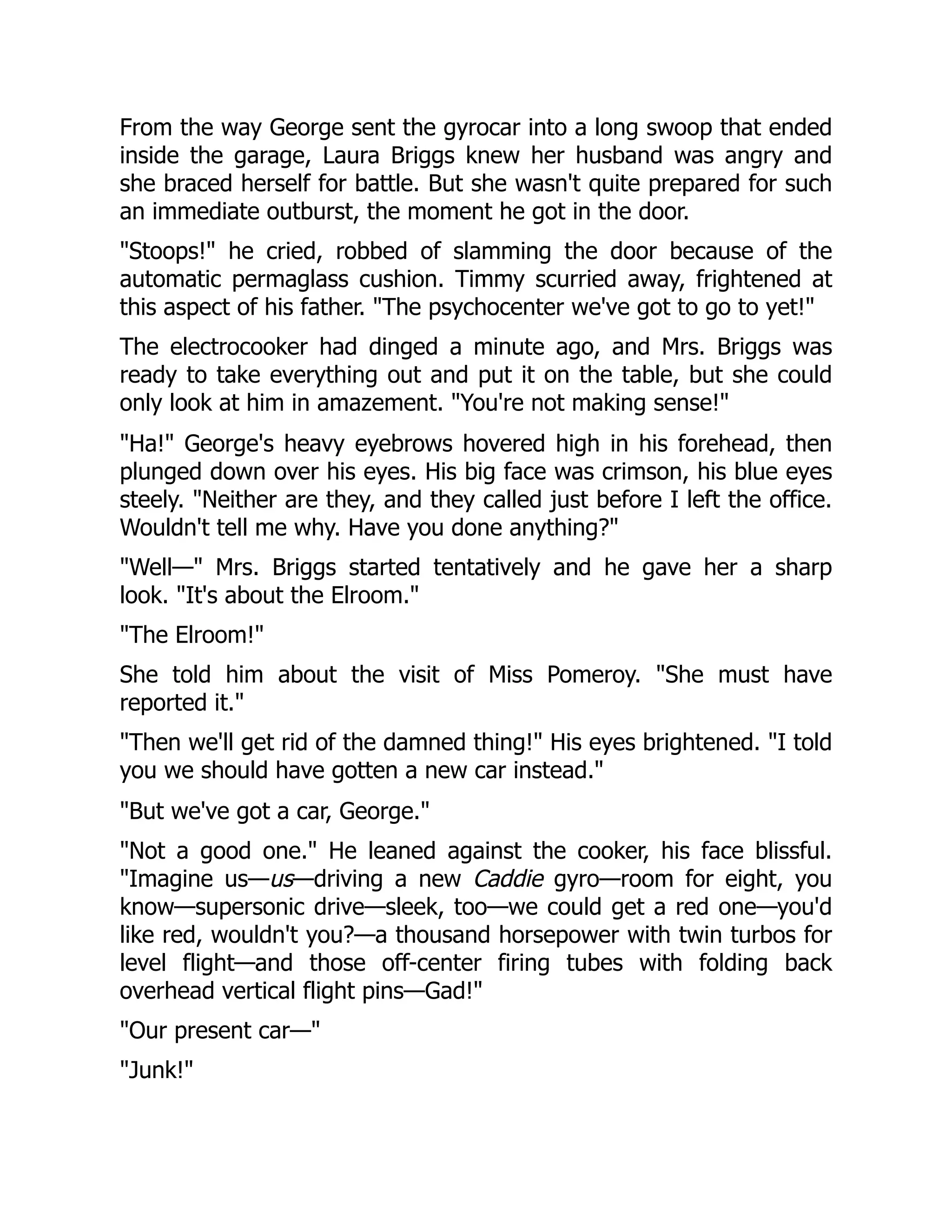 From the way George sent the gyrocar into a long swoop that ended
inside the garage, Laura Briggs knew her husband was angry and
she braced herself for battle. But she wasn't quite prepared for such
an immediate outburst, the moment he got in the door.
"Stoops!" he cried, robbed of slamming the door because of the
automatic permaglass cushion. Timmy scurried away, frightened at
this aspect of his father. "The psychocenter we've got to go to yet!"
The electrocooker had dinged a minute ago, and Mrs. Briggs was
ready to take everything out and put it on the table, but she could
only look at him in amazement. "You're not making sense!"
"Ha!" George's heavy eyebrows hovered high in his forehead, then
plunged down over his eyes. His big face was crimson, his blue eyes
steely. "Neither are they, and they called just before I left the office.
Wouldn't tell me why. Have you done anything?"
"Well—" Mrs. Briggs started tentatively and he gave her a sharp
look. "It's about the Elroom."
"The Elroom!"
She told him about the visit of Miss Pomeroy. "She must have
reported it."
"Then we'll get rid of the damned thing!" His eyes brightened. "I told
you we should have gotten a new car instead."
"But we've got a car, George."
"Not a good one." He leaned against the cooker, his face blissful.
"Imagine us—us—driving a new Caddie gyro—room for eight, you
know—supersonic drive—sleek, too—we could get a red one—you'd
like red, wouldn't you?—a thousand horsepower with twin turbos for
level flight—and those off-center firing tubes with folding back
overhead vertical flight pins—Gad!"
"Our present car—"
"Junk!"
 