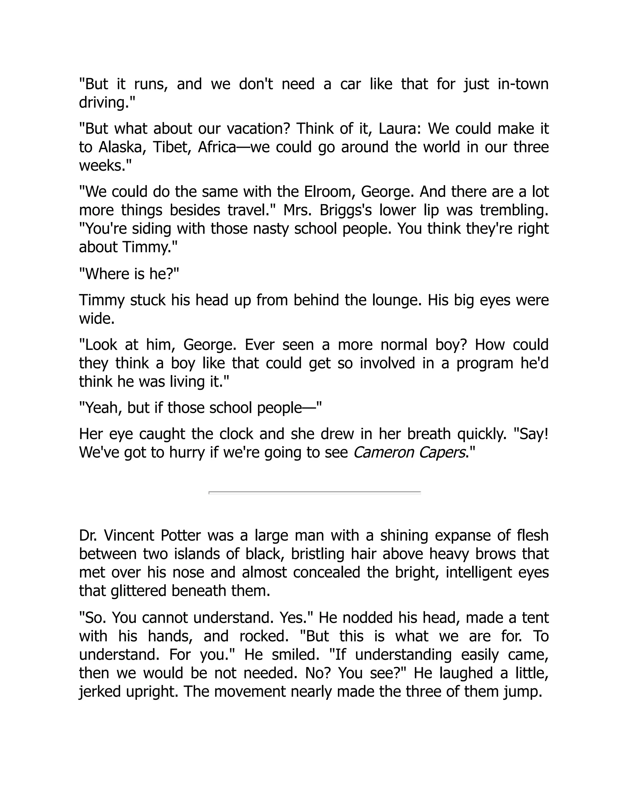 "But it runs, and we don't need a car like that for just in-town
driving."
"But what about our vacation? Think of it, Laura: We could make it
to Alaska, Tibet, Africa—we could go around the world in our three
weeks."
"We could do the same with the Elroom, George. And there are a lot
more things besides travel." Mrs. Briggs's lower lip was trembling.
"You're siding with those nasty school people. You think they're right
about Timmy."
"Where is he?"
Timmy stuck his head up from behind the lounge. His big eyes were
wide.
"Look at him, George. Ever seen a more normal boy? How could
they think a boy like that could get so involved in a program he'd
think he was living it."
"Yeah, but if those school people—"
Her eye caught the clock and she drew in her breath quickly. "Say!
We've got to hurry if we're going to see Cameron Capers."
Dr. Vincent Potter was a large man with a shining expanse of flesh
between two islands of black, bristling hair above heavy brows that
met over his nose and almost concealed the bright, intelligent eyes
that glittered beneath them.
"So. You cannot understand. Yes." He nodded his head, made a tent
with his hands, and rocked. "But this is what we are for. To
understand. For you." He smiled. "If understanding easily came,
then we would be not needed. No? You see?" He laughed a little,
jerked upright. The movement nearly made the three of them jump.
 