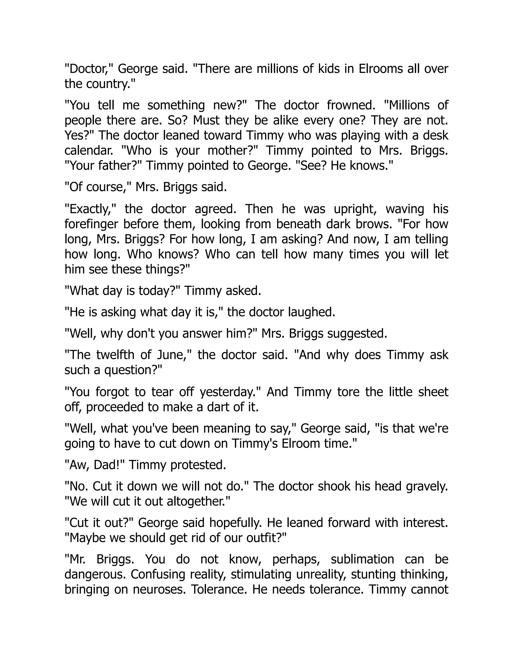 "Doctor," George said. "There are millions of kids in Elrooms all over
the country."
"You tell me something new?" The doctor frowned. "Millions of
people there are. So? Must they be alike every one? They are not.
Yes?" The doctor leaned toward Timmy who was playing with a desk
calendar. "Who is your mother?" Timmy pointed to Mrs. Briggs.
"Your father?" Timmy pointed to George. "See? He knows."
"Of course," Mrs. Briggs said.
"Exactly," the doctor agreed. Then he was upright, waving his
forefinger before them, looking from beneath dark brows. "For how
long, Mrs. Briggs? For how long, I am asking? And now, I am telling
how long. Who knows? Who can tell how many times you will let
him see these things?"
"What day is today?" Timmy asked.
"He is asking what day it is," the doctor laughed.
"Well, why don't you answer him?" Mrs. Briggs suggested.
"The twelfth of June," the doctor said. "And why does Timmy ask
such a question?"
"You forgot to tear off yesterday." And Timmy tore the little sheet
off, proceeded to make a dart of it.
"Well, what you've been meaning to say," George said, "is that we're
going to have to cut down on Timmy's Elroom time."
"Aw, Dad!" Timmy protested.
"No. Cut it down we will not do." The doctor shook his head gravely.
"We will cut it out altogether."
"Cut it out?" George said hopefully. He leaned forward with interest.
"Maybe we should get rid of our outfit?"
"Mr. Briggs. You do not know, perhaps, sublimation can be
dangerous. Confusing reality, stimulating unreality, stunting thinking,
bringing on neuroses. Tolerance. He needs tolerance. Timmy cannot
 