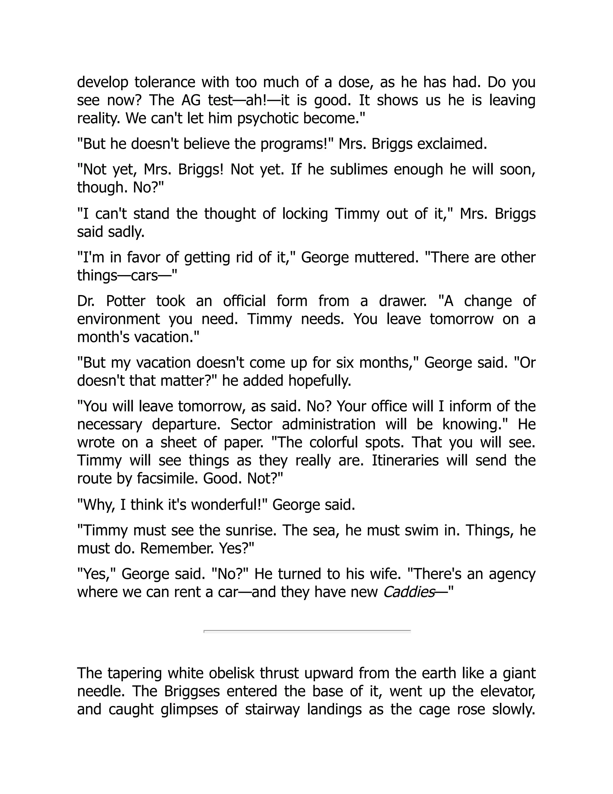 develop tolerance with too much of a dose, as he has had. Do you
see now? The AG test—ah!—it is good. It shows us he is leaving
reality. We can't let him psychotic become."
"But he doesn't believe the programs!" Mrs. Briggs exclaimed.
"Not yet, Mrs. Briggs! Not yet. If he sublimes enough he will soon,
though. No?"
"I can't stand the thought of locking Timmy out of it," Mrs. Briggs
said sadly.
"I'm in favor of getting rid of it," George muttered. "There are other
things—cars—"
Dr. Potter took an official form from a drawer. "A change of
environment you need. Timmy needs. You leave tomorrow on a
month's vacation."
"But my vacation doesn't come up for six months," George said. "Or
doesn't that matter?" he added hopefully.
"You will leave tomorrow, as said. No? Your office will I inform of the
necessary departure. Sector administration will be knowing." He
wrote on a sheet of paper. "The colorful spots. That you will see.
Timmy will see things as they really are. Itineraries will send the
route by facsimile. Good. Not?"
"Why, I think it's wonderful!" George said.
"Timmy must see the sunrise. The sea, he must swim in. Things, he
must do. Remember. Yes?"
"Yes," George said. "No?" He turned to his wife. "There's an agency
where we can rent a car—and they have new Caddies—"
The tapering white obelisk thrust upward from the earth like a giant
needle. The Briggses entered the base of it, went up the elevator,
and caught glimpses of stairway landings as the cage rose slowly.
 