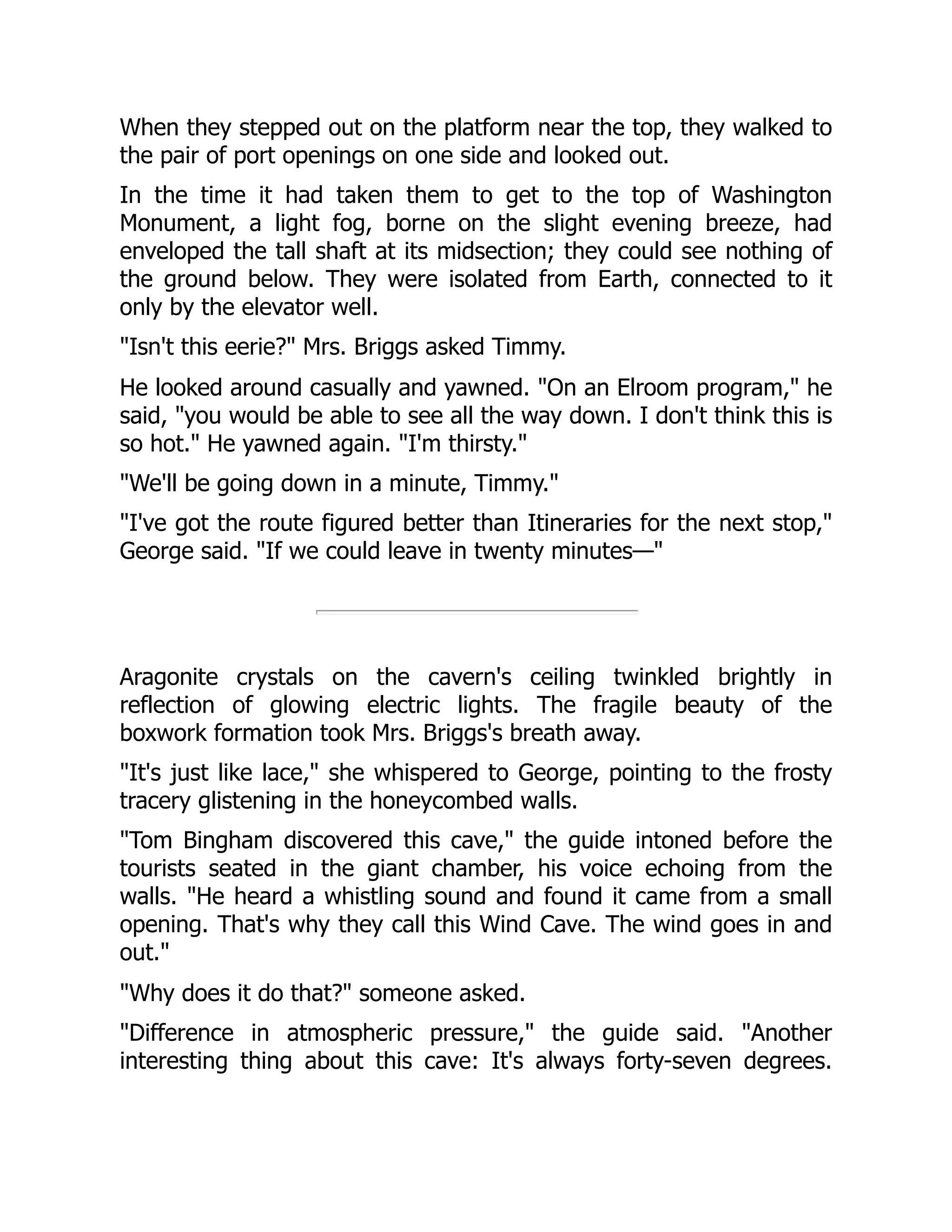 When they stepped out on the platform near the top, they walked to
the pair of port openings on one side and looked out.
In the time it had taken them to get to the top of Washington
Monument, a light fog, borne on the slight evening breeze, had
enveloped the tall shaft at its midsection; they could see nothing of
the ground below. They were isolated from Earth, connected to it
only by the elevator well.
"Isn't this eerie?" Mrs. Briggs asked Timmy.
He looked around casually and yawned. "On an Elroom program," he
said, "you would be able to see all the way down. I don't think this is
so hot." He yawned again. "I'm thirsty."
"We'll be going down in a minute, Timmy."
"I've got the route figured better than Itineraries for the next stop,"
George said. "If we could leave in twenty minutes—"
Aragonite crystals on the cavern's ceiling twinkled brightly in
reflection of glowing electric lights. The fragile beauty of the
boxwork formation took Mrs. Briggs's breath away.
"It's just like lace," she whispered to George, pointing to the frosty
tracery glistening in the honeycombed walls.
"Tom Bingham discovered this cave," the guide intoned before the
tourists seated in the giant chamber, his voice echoing from the
walls. "He heard a whistling sound and found it came from a small
opening. That's why they call this Wind Cave. The wind goes in and
out."
"Why does it do that?" someone asked.
"Difference in atmospheric pressure," the guide said. "Another
interesting thing about this cave: It's always forty-seven degrees.
 