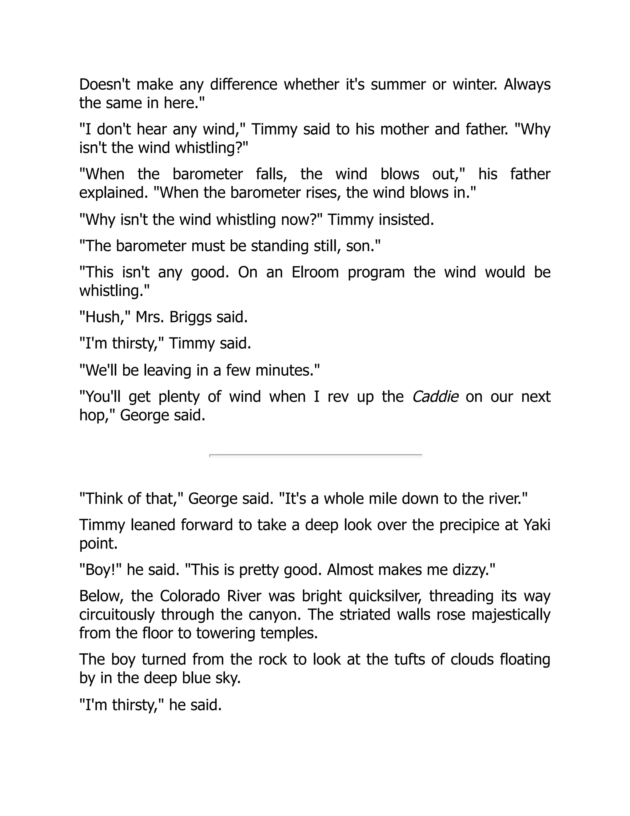 Doesn't make any difference whether it's summer or winter. Always
the same in here."
"I don't hear any wind," Timmy said to his mother and father. "Why
isn't the wind whistling?"
"When the barometer falls, the wind blows out," his father
explained. "When the barometer rises, the wind blows in."
"Why isn't the wind whistling now?" Timmy insisted.
"The barometer must be standing still, son."
"This isn't any good. On an Elroom program the wind would be
whistling."
"Hush," Mrs. Briggs said.
"I'm thirsty," Timmy said.
"We'll be leaving in a few minutes."
"You'll get plenty of wind when I rev up the Caddie on our next
hop," George said.
"Think of that," George said. "It's a whole mile down to the river."
Timmy leaned forward to take a deep look over the precipice at Yaki
point.
"Boy!" he said. "This is pretty good. Almost makes me dizzy."
Below, the Colorado River was bright quicksilver, threading its way
circuitously through the canyon. The striated walls rose majestically
from the floor to towering temples.
The boy turned from the rock to look at the tufts of clouds floating
by in the deep blue sky.
"I'm thirsty," he said.
 