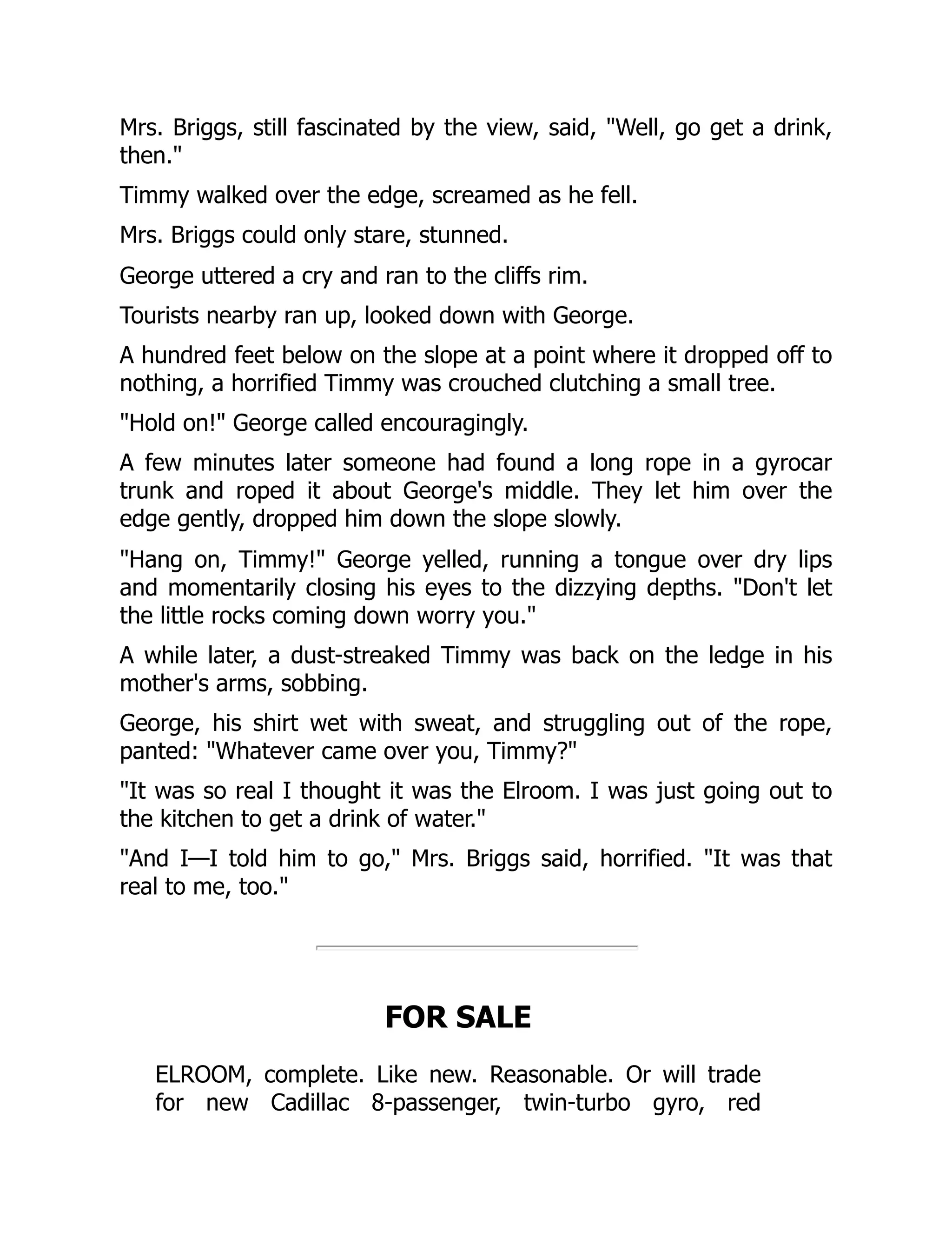 Mrs. Briggs, still fascinated by the view, said, "Well, go get a drink,
then."
Timmy walked over the edge, screamed as he fell.
Mrs. Briggs could only stare, stunned.
George uttered a cry and ran to the cliffs rim.
Tourists nearby ran up, looked down with George.
A hundred feet below on the slope at a point where it dropped off to
nothing, a horrified Timmy was crouched clutching a small tree.
"Hold on!" George called encouragingly.
A few minutes later someone had found a long rope in a gyrocar
trunk and roped it about George's middle. They let him over the
edge gently, dropped him down the slope slowly.
"Hang on, Timmy!" George yelled, running a tongue over dry lips
and momentarily closing his eyes to the dizzying depths. "Don't let
the little rocks coming down worry you."
A while later, a dust-streaked Timmy was back on the ledge in his
mother's arms, sobbing.
George, his shirt wet with sweat, and struggling out of the rope,
panted: "Whatever came over you, Timmy?"
"It was so real I thought it was the Elroom. I was just going out to
the kitchen to get a drink of water."
"And I—I told him to go," Mrs. Briggs said, horrified. "It was that
real to me, too."
FOR SALE
ELROOM, complete. Like new. Reasonable. Or will trade
for new Cadillac 8-passenger, twin-turbo gyro, red
 