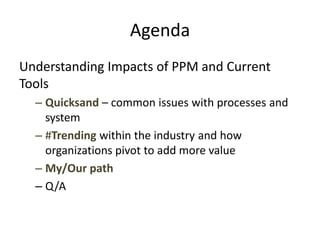 Agenda
Understanding Impacts of PPM and Current
Tools
– Quicksand – common issues with processes and
system
– #Trending within the industry and how
organizations pivot to add more value
– My/Our path
– Q/A
 