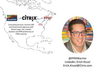 ITILConsulting Services: Fortune 500
and Government agencies with
diverse type, size, market,
location and PPM proficiency or
ITSM maturity
@PPMWarrior
LinkedIn: Erich Kissel
Erich.Kissel@Citrix.com
 
