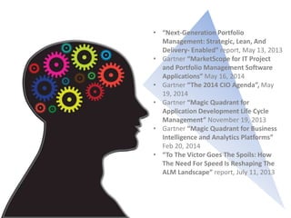 • “Next-Generation Portfolio
Management: Strategic, Lean, And
Delivery- Enabled” report, May 13, 2013
• Gartner “MarketScope for IT Project
and Portfolio Management Software
Applications” May 16, 2014
• Gartner “The 2014 CIO Agenda”, May
19, 2014
• Gartner “Magic Quadrant for
Application Development Life Cycle
Management” November 19, 2013
• Gartner “Magic Quadrant for Business
Intelligence and Analytics Platforms”
Feb 20, 2014
• “To The Victor Goes The Spoils: How
The Need For Speed Is Reshaping The
ALM Landscape” report, July 11, 2013
 