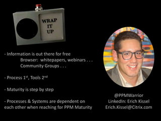 - Information is out there for free
Browser: whitepapers, webinars . . .
Community Groups . . .
- Process 1st, Tools 2nd
- Maturity is step by step
- Processes & Systems are dependent on
each other when reaching for PPM Maturity
@PPMWarrior
LinkedIn: Erich Kissel
Erich.Kissel@Citrix.com
 