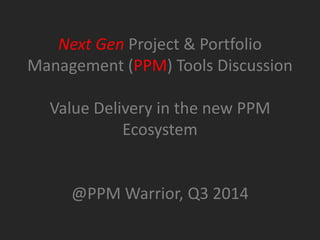 Next Gen Project & Portfolio
Management (PPM) Tools Discussion
Value Delivery in the new PPM
Ecosystem
@PPM Warrior, Q3 2014
 