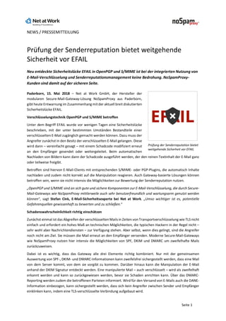NEWS / PRESSEMITTEILUNG
Seite 1
Prüfung der Senderreputation bietet weitgehende
Sicherheit vor EFAIL
Neu entdeckte Sicherheitslücke EFAIL in OpenPGP und S/MIME ist bei der integrierten Nutzung von
E-Mail-Verschlüsselung und Senderreputationsmanagement keine Bedrohung. NoSpamProxy-
Kunden sind damit auf der sicheren Seite.
Paderborn, 15. Mai 2018 – Net at Work GmbH, der Hersteller der
modularen Secure-Mail-Gateway-Lösung NoSpamProxy aus Paderborn,
gibt heute Entwarnung im Zusammenhangmit der aktuell breit diskutierten
Sicherheitslücke EFAIL.
Verschlüsselungstechnik OpenPGP und S/MIME betroffen
Unter dem Begriff EFAIL wurde vor wenigen Tagen eine Sicherheitslücke
beschrieben, mit der unter bestimmten Umständen Bestandteile einer
verschlüsselten E-Mail zugänglich gemacht werden können. Dazu muss der
Angreifer zunächst in den Besitz der verschlüsselten E-Mail gelangen. Diese
wird dann – vereinfacht gesagt – mit einem Schadcode modifiziert erneut
an den Empfänger gesendet oder weitergeleitet. Beim automatischen
Nachladen von Bildern kann dann der Schadcode ausgeführt werden, der den reinen Textinhalt der E-Mail ganz
oder teilweise freigibt.
Betroffen sind hiervon E-Mail-Clients mit entsprechenden S/MIME- oder PGP-Plugins, die automatisch Inhalte
nachladen und zudem nicht korrekt auf die Manipulation reagieren. Auch Gateway-basierte Lösungen können
betroffen sein, wenn sie nicht intensiv die Möglichkeiten zur Bewertung der Senderreputation nutzen.
„OpenPGP und S/MIME sind an sich gute und sichere Komponenten zur E-Mail-Verschlüsselung, die durch Secure-
Mail-Gateways wie NoSpamProxy mittlerweile auch sehr benutzerfreundlich und wartungsarm genutzt werden
können“, sagt Stefan Cink, E-Mail-Sicherheitsexperte bei Net at Work. „Umso wichtiger ist es, potentielle
Gefahrenquellen gewissenhaft zu bewerten und zu schließen.“
Schadenswahrscheinlichkeit richtig einschätzen
Zunächst einmal ist das Abgreifen der verschlüsselten Mails in Zeiten von Transportverschlüsselung wie TLS nicht
einfach und erfordert ein hohes Maß an technischen Möglichkeiten, die typischen Hackern in der Regel nicht –
sehr wohl aber Nachrichtendiensten – zur Verfügung stehen. Aber selbst, wenn dies gelingt, sind die Angreifer
noch nicht am Ziel. Sie müssen die Mail erneut an den Empfänger versenden. Moderne Secure-Mail-Gateways
wie NoSpamProxy nutzen hier intensiv die Möglichkeiten von SPF, DKIM und DMARC um zweifelhafte Mails
zurückzuweisen.
Dabei ist es wichtig, dass das Gateway alle drei Elemente richtig kombiniert. Nur mit der gemeinsamen
Auswertung von SPF-, DKIM- und DMARC-Informationen kann zweifelsfrei sichergestellt werden, dass eine Mail
von dem Server kommt, von dem sie vorgibt zu kommen. Darüber hinaus kann die Manipulation der E-Mail
anhand der DKIM Signatur entdeckt werden. Eine manipulierte Mail – auch verschlüsselt – wird als zweifelhaft
erkannt werden und kann so zurückgewiesen werden, bevor sie Schaden anrichten kann. Über das DMARC-
Reporting werden zudem die betroffenen Parteien informiert. Wird für den Versand von E-Mails auch die DANE-
Information einbezogen, kann sichergestellt werden, dass sich kein Angreifer zwischen Sender und Empfänger
einklinken kann, indem eine TLS-verschlüsselte Verbindung aufgebaut wird.
Prüfung der Senderreputation bietet
weitgehende Sicherheit vor EFAIL
 