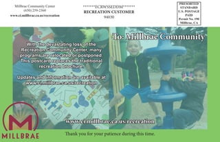 PRESORTED
STANDARD
U.S. POSTAGE
PAID
Permit No. 190
Millbrae, CA
To: Millbrae Community
With the devastating loss of the
Recreation Community Center, many
programs are relocated or postponed.
This postcard replaces the traditional
recreation brochure.
Updates and information are available at
www.ci.millbrae.ca.us/recreation
Millbrae Community Center
(650) 259-2360
www.ci.millbrae.ca.us/recreation
*******ECRWSSEDDM*******
RECREATION CUSTOMER
94030
www.ci.millbrae.ca.us/recreation
Thank you for your patience during this time.
 