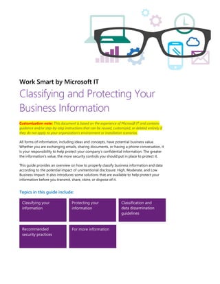 Work Smart by Microsoft IT
Classifying and Protecting Your
Business Information
Customization note: This document is based on the experience of Microsoft IT and contains
guidance and/or step-by-step instructions that can be reused, customized, or deleted entirely if
they do not apply to your organization’s environment or installation scenarios.
All forms of information, including ideas and concepts, have potential business value.
Whether you are exchanging emails, sharing documents, or having a phone conversation, it
is your responsibility to help protect your company’s confidential information. The greater
the information’s value, the more security controls you should put in place to protect it.
This guide provides an overview on how to properly classify business information and data
according to the potential impact of unintentional disclosure: High, Moderate, and Low
Business Impact. It also introduces some solutions that are available to help protect your
information before you transmit, share, store, or dispose of it.
Topics in this guide include:
Classifying your
information
Protecting your
information
Classification and
data dissemination
guidelines
Recommended
security practices
For more information
 
