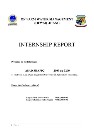 1 | P a g e
ON FARM WATER MANAGEMENT
(OFWM) JHANG
INTERNSHIP REPORT
Prepared by the Internees:
ASAD SHAFIQ 2009-ag-3200
of final year B.Sc. (Agri. Eng.) from University of Agriculture, Faisalabad.
Under the Co-Supervision of:
Engr. Sheikh Arshad Nawaz WMO, OFWM
Engr. Muhammad Sadiq Anjum WMO, OFWM
 