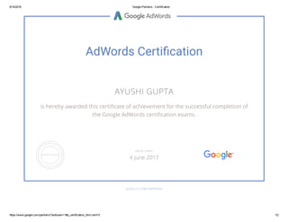 6/14/2016 Google Partners ­ Certification
https://www.google.com/partners/?authuser=1#p_certification_html;cert=0 1/2
AdWords Certi cation
AYUSHI GUPTA
is hereby awarded this certi cate of achievement for the successful completion of
the Google AdWords certi cation exams.
GOOGLE.COM/PARTNERS
VALID UNTIL
4 June 2017
 