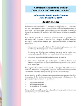 Comisión Nacional de Etica y
         Combate a la Corrupción - CNECC

            Informe de Rendición de Cuentas
                 Julio-Diciembre, 2007

                          Justificación
La Comisión Nacional de Etica y Combate a la Corrupción (CNECC) concentra
sus ejes centrales en la construcción de pilares de acción a partir de su plan
operativo, y en ese sentido expone el Informe de Rendición de Cuentas,
instrumento evaluativo de resultados obtenidos durante la ejecución de dicho
plan.

Este informe presenta las memorias correspondientes al período Julio-
Diciembre 2007. Contiene los resultados por cada pilar de acción, tomando
en cuenta los siguientes aspectos que contempla el sistema de monitoreo
estratégico:

• Mantener control sobre los objetivos definidos en los pilares, sus proyectos
  prioritarios y el tiempo previsto para su implantación.

• Determinar que el trabajo que se ejecuta realmente por las instituciones
  involucradas, guarda relación con lo definido en el plan operativo.

• Realizar un seguimiento adecuado a las metas propuestas.

• Disponer de herramientas que contribuyan a orientar las decisiones de
  la Comisión y de cada una de las instituciones involucradas, en lo que a
  ellas corresponde.

En cumplimiento a los lineamientos del Plan Estratégico, el Plan Operativo de
cada año define indicadores y metas, los cuales permiten medir los resultados
alcanzados, tomando como punto de apoyo cada pilar de acción.

En ese sentido, se definen los parámetros tomados en cuenta para el análisis
sistemático de los distintos procesos institucionales, relacionados a los
proyectos e implementación de los mismos:

-      Resultados esperados
-      Resultados obtenidos, y
-      Resultados no alcanzados

Son resultados esperados, aquellas actividades, cuya ejecución se contempla
en el período julio-diciembre, 2007.
 