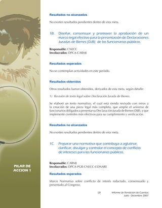 Resultados no alcanzados

           No existen resultados pendientes dentro de esta meta.


           1B.		 Diseñar,	 consensuar	 y	 promover	 la	 aprobación	 de	 un	
                 marco	legal	efectivo	para	la	presentación	de	Declaraciones	
                 Juradas	de	Bienes	(DJB)		de	los	funcionarios	públicos.

           Responsable: CNECC
           Involucrados: DPCA-CARMJ


           Resultados esperados

           No se contemplan actividades en este período.


           Resultados obtenidos

           Otros resultados fueron obtenidos, derivados de esta meta, según detalle:

           1) Revisión de texto legal sobre Declaración Jurada de Bienes.

           Se elaboró un texto normativo, el cual está siendo revisado con miras a
           la creación de una pieza legal más completa, que amplíe el universo de
           funcionarios obligados a presentar su Declaración Jurada de Bienes (DJB), y que
           implemente controles más efectivos para su cumplimiento y verificación.


           Resultados no alcanzados

           No existen resultados pendientes dentro de esta meta.


           1C.		 Preparar	una	normativa	que	contribuya	a	aglutinar,	
                 clarificar,	divulgar	y	controlar	el	concepto	de	conflicto	
           	     de	intereses	para	los	funcionarios	públicos.


           Responsable: CARMJ
PILAR DE   Involucrados: DPCA-PGR-CNECC-CONARE
ACCION 1
           Resultados esperados
PILAR DE
ACCION 1   Marco Normativo sobre conflicto de interés redactado, consensuado y
           presentado al Congreso.

                                                 19         Informe	de	Rendición	de	Cuentas	
                                                                      Julio	-	Diciembre	2007
 
