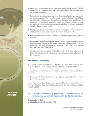 • Desarrollo en conjunto de un programa educativo de difusión de los
             valores éticos y morales, enfocado en la lucha contra la corrupción en la
             sociedad dominicana.

           • Fomento de una cátedra permanente de ética aplicada, que desarrolle
             un plan de capacitación y sensibilización en deontología y ética pública,
             conteniendo módulos de formación pedagógica que posibiliten la
             discusión y resolución de dilemas y conflictos, tomando como referencia
             un banco de casos prácticos de ética aplicada, bajo el método presencial,
             virtual y digital en todo el país.

           • Designación de un equipo de maestros formados para ser facilitadores en
             el programa educativo de difusión de valores éticos y morales.

           • Presentación de resultados a corto plazo ante el cumplimiento de dicho
             convenio.

           • Fomento en la conformación de comités en las instituciones educativas,
             integradas por miembros del sector educativo, padres o tutores de los
             estudiantes y representantes de la comunidad, para velar por el manejo
             ético de los centros educativos.

           • Trabajar de manera integral en la elaboración de textos, materiales de
             formación ética y moral, así como la reestructuración y actualización de
             los existentes.


           Resultados no alcanzados

           • Acuerdo suscrito entre CNECC, SEESCYT y SEE para tratar temas de ética
             y transparencia en el sistema educativo formal a partir del 2008.

           Se prevé que a principios del año próximo, se formalicen y se ejecuten dichos
           convenios.

           • Profesores de formación humana y religiosa capacitados en la nueva
             propuesta curricular.

           No se logró concretizar la propuesta que modificaría el currículum en el
           sistema educativo. Se proyecta la programación de esta meta para el plan
           operativo 2008.


PILAR DE   1E.	 Diseñar,	 consensuar	 y	 promover	 la	 aprobación	 de	 un	
ACCION 1        proyecto	de	ley	para	la	modificación	del	Código	de	Etica.
PILAR DE   Responsable: CNECC
ACCION 1   Involucrados: CARMJ-DPCA-CONARE


                                                21         Informe	de	Rendición	de	Cuentas	
                                                                     Julio	-	Diciembre	2007
 