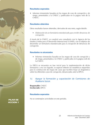 Resultados esperados

           • Informes trimestrales basados en los mapas de caso de corrupción y de
             riesgo, presentados a la CNECC y publicados en la página web de la
             CNECC.


           Resultados obtenidos

           Otros resultados fueron obtenidos, derivados de esta meta, según detalle:

              •   Elaboración de un formulario estandarizado para recibir denuncias de
                  corrupción.

           A través de la CNECC, se canalizó una consultaría con la Agencia de los
           Estados Unidos para el Desarrollo Internacional (USAID), con el objetivo de
           desarrollar un formulario estandarizado para la recepción de denuncias de
           corrupción.


           Resultados no alcanzados

              • Informes trimestrales basados en los mapas de caso de corrupción y
                de riesgo, presentados a la CNECC y publicados en la página web de
                la CNECC.

           La DPCA se encuentra en fase inicial para la implementación de dicho
           formulario y una vez logrado, se esperan obtener las estadísticas requeridas
           para la construcción de mapas de casos que faciliten forjar un diagnóstico
           sobre los diferentes casos de corrupción, denunciados ante la DPCA.


           1J.	   Apoyar	 la	 formación	 y	 capacitación	 de	 Comisiones	 de	
                  Auditoría	Social.

           Responsable: CNECC
           Involucrado: DPCA


           Resultados esperados

           No se contemplan actividades en este período.
PILAR DE
ACCION 1

PILAR DE
ACCION 1


                                                25         Informe	de	Rendición	de	Cuentas	
                                                                     Julio	-	Diciembre	2007
 